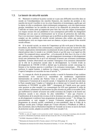 La sécurité sociale: Un droit et une nécessité



1.3.         Le besoin de sécurité sociale
             43. Maintenir et renforcer la justice sociale ne va pas sans difficultés nouvelles dans un
             monde où l’interdépendance des marchés financiers, des marchés des produits et des
             marchés du travail s’accélère et où, les crises financières et économiques, quelle que soit
             la région où elles se produisent, étant extrêmement contagieuses, avec des répercussions
             presque immédiates sur les marchés du travail et les dispositifs de protection sociale,
             l’individu est moins armé qu’auparavant pour faire face seul aux risques économiques.
             Les risques sociaux liés aux pandémies et aux conséquences prévisibles du changement
             climatique ont eux aussi un retentissement sur le niveau de protection des individus.
             Face à ces nouveaux risques systémiques qui se profilent au plan mondial, il faut pouvoir
             compter sur des systèmes de sécurité sociale nationaux plus solides que jamais. La
             mondialisation, avec ses risques mais aussi ses chances, ne peut se passer d’une sécurité
             sociale efficace.
             44. Si la sécurité sociale, en raison de l’importance qu’elle revêt pour le bien-être des
             travailleurs, des familles et des communautés, a toujours été au cœur de l’action de l’OIT,
             d’autres organisations internationales reconnaissent de plus en plus fréquemment qu’elle
             répond partout dans le monde à un véritable besoin et qu’elle joue à cet égard un rôle
             capital. On comprend mieux aujourd’hui – et la nécessité de faire face à la crise n’a fait
             que conforter cette compréhension – que développement économique et développement
             social sont intimement liés et qu’il est nécessaire d’assurer une croissance économique
             équilibrée. Certains observateurs ont constaté l’émergence d’un consensus international
             sur le rôle de la protection sociale dans le développement. Le Comité d’aide au
             développement de l’OCDE (CAD) a déclaré que la protection sociale «encourage les
             femmes et les hommes pauvres à contribuer à la croissance économique… Elle aide à
             renforcer le capital humain, à maîtriser les risques, à promouvoir l’investissement et
             l’esprit d’entreprise et à accroître les taux d’activité 14.»
             45. Le concept de «Socle de protection sociale» a suscité la formation d’une coalition
             internationale (voir section 5.1.3) rassemblant de nombreuses organisations
             internationales du système des Nations Unies et autres, ainsi que divers donateurs
             s’intéressant à l’extension de la sécurité sociale. L’intégration de la sécurité sociale dans
             le Pacte mondial pour l’emploi et l’adoption de ce dernier par le Conseil des chefs de
             secrétariats et l’ECOSOC en juillet 2009 15, témoignent de l’intérêt accru que suscite
             cette question au plan mondial. Les communiqués du G20 sont également le reflet de
             cette évolution, notamment les déclarations les plus récentes de juillet et novembre 2010,
             qui réaffirment la volonté «d’assurer une solide croissance de l’emploi et de fournir une
             protection sociale à nos citoyens les plus vulnérables» 16 ainsi que d’œuvrer à
             l’amélioration de la sécurité des revenus et de la résistance aux chocs, en aidant les pays
             en développement à renforcer leurs programmes de protection sociale 17. En Afrique, les
             gouvernements se sont engagés à assurer l’extension progressive de plusieurs
             programmes de sécurité sociale, contributifs et non-contributifs, dans le Cadre de la
             politique sociale pour l’Afrique adopté par l’Union africaine à Windhoek en 2008 et,
             plus récemment, dans la Déclaration tripartite de Yaoundé sur la mise en œuvre du Socle
             de protection sociale, adoptée en octobre 2010 (voir encadré 5.2).

             14
               OCDE: Le rôle de l’emploi et de la protection sociale: instaurer une croissance économique plus favorable
             aux pauvres, Déclaration de principe, réunion de haut niveau du CAD, 27-28 mai 2009, Paris.
             15
                  ECOSOC: Résolution E/2009/L.24, op. cit.
             16
                  Déclaration du Sommet du G20 à Toronto, annexe I, 26-27 juin 2010, paragr. 14.
             17
                  Déclaration du Sommet du G20 à Séoul, Document du Sommet, 11-12 nov. 2010, paragr. 51 f).



ILC.100/VI                                                                                                              17
 