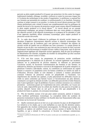 La sécurité sociale: Un droit et une nécessité



             parvenir au plein emploi productif et d’assurer une protection à la fois contre les risques
             traditionnels (maladie, chômage, invalidité, vieillesse) et contre les nouveaux risques liés
             à l’évolution des technologies et des modes d’organisation. La préférence va aujourd’hui
             aux formules qui permettent de combiner vie professionnelle et vie familiale, formation
             continue et temps consacré à ses proches. La notion de travail décent promue par l’OIT
             illustre parfaitement cette volonté d’assurer une complémentarité entre les politiques du
             marché du travail et les mesures de protection sociale ayant comme objectif fondamental
             le plein emploi productif et le travail décent 20 . Le travail décent est un concept
             éminemment stratégique, qui permet d’embrasser dans une vision globale et cohérente
             des objectifs sociaux et des objectifs économiques et se propose de les atteindre à l’aide
             d’une approche équilibrée alliant croissance économique, plein emploi productif et
             protection sociale universelle.
             50. Le cadre dans lequel s’élaborent les politiques de sécurité sociale impose aux
             décideurs d’apprécier conjointement objectifs sociaux et objectifs économiques. Des
             études indiquent que de nombreux pays sont parvenus à maintenir des régimes de
             sécurité sociale de qualité tout en affichant une forte croissance. Ce constat permet de
             franchir un pas de plus: non seulement les pays doivent être en mesure de faire coexister
             performance macroéconomique et modèles sociaux viables à long terme, mais ils doivent
             impérativement appliquer des dispositifs sociaux appropriés, faute de quoi les politiques
             de libéralisation des marchés, incapables de résorber les déséquilibres qu’elles suscitent
             inévitablement, seront vouées à l’échec.
             51. S’ils sont bien conçus, les programmes de protection sociale contribuent
             automatiquement à la réduction de la pauvreté; ils exercent également une incidence
             indirecte sur la productivité de diverses manières: ils réduisent ou préviennent
             l’exclusion sociale; ils favorisent l’autonomisation des hommes et des femmes, en
             réduisant les obstacles qui freinent si souvent le développement de la petite entreprise ou
             pénalisent l’initiative individuelle; surtout, ils contribuent au renforcement du capital
             humain et assurent à la population active de bonnes conditions en matière de santé et
             d’éducation. Diverses études se sont attachées a contrario à montrer précisément
             comment l’absence de protection sociale est préjudiciable à l’économie. Les
             imperfections des marchés des capitaux, et plus précisément les difficultés d’accès au
             crédit ou autres contraintes qui barrent l’accès à l’investissement aux plus démunis,
             constituent à cet égard un obstacle de taille. Les difficultés peuvent être d’ordre financier,
             mais il peut également s’agir de problèmes d’accès à certaines ressources ou à certaines
             prestations – restrictions pesant sur l’exploitation des terres cultivables, sur l’accès aux
             soins de santé, impossibilité pour les enfants des familles les plus pauvres d’accéder au
             système éducatif, facteur dont on sait qu’il ne peut être que préjudiciable à la
             productivité future et, partant, à la croissance économique.
             52. Plus de transferts sociaux n’est pas pour autant synonyme, partout et toujours,
             d’une meilleure performance économique. La conception même des systèmes de
             protection (notamment la place attribuée à la fiscalité dans leur financement) influe sans
             nul doute sur les leviers de l’économie.
             53. Quelle conclusion peut-on en tirer en ce qui concerne les pays en développement?
             Les initiatives et les études, qui se sont multipliées au cours des dix dernières années,
             font apparaître des résultats extrêmement encourageants. En Ethiopie par exemple, les
             transferts en espèces ont amélioré l’accès aux services sociaux et facilité les flux de
             liquidités, ce qui a stimulé la concurrence et favorisé les échanges commerciaux
             20
               Comme le confirme la Déclaration de l’OIT sur la justice sociale pour une mondialisation équitable, op. cit.,
             partie I A.



ILC.100/VI                                                                                                               19
 