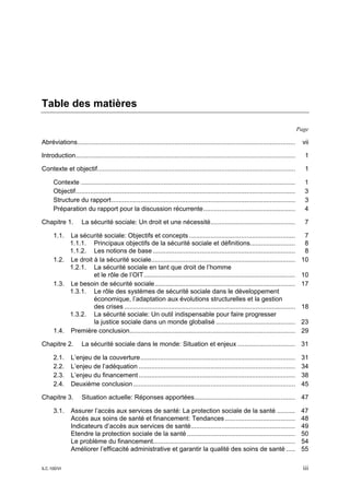 Table des matières

                                                                                                                                            Page

Abréviations.........................................................................................................................         vii

Introduction..........................................................................................................................         1

Contexte et objectif..............................................................................................................             1

      Contexte .......................................................................................................................         1
      Objectif ..........................................................................................................................      3
      Structure du rapport ......................................................................................................              3
      Préparation du rapport pour la discussion récurrente ...................................................                                 4

Chapitre 1.          La sécurité sociale: Un droit et une nécessité...............................................                             7

      1.1. La sécurité sociale: Objectifs et concepts ...........................................................                             7
           1.1.1. Principaux objectifs de la sécurité sociale et définitions.........................                                         8
           1.1.2. Les notions de base ...............................................................................                         8
      1.2. Le droit à la sécurité sociale................................................................................                    10
           1.2.1. La sécurité sociale en tant que droit de l’homme
                    et le rôle de l’OIT ....................................................................................                 10
      1.3. Le besoin de sécurité sociale ..............................................................................                      17
           1.3.1. Le rôle des systèmes de sécurité sociale dans le développement
                    économique, l’adaptation aux évolutions structurelles et la gestion
                    des crises ...............................................................................................               18
           1.3.2. La sécurité sociale: Un outil indispensable pour faire progresser
                    la justice sociale dans un monde globalisé ............................................                                  23
      1.4. Première conclusion............................................................................................                   29

Chapitre 2.          La sécurité sociale dans le monde: Situation et enjeux ................................ 31

      2.1.     L’enjeu de la couverture ......................................................................................               31
      2.2.     L’enjeu de l’adéquation .......................................................................................               34
      2.3.     L’enjeu du financement .......................................................................................                38
      2.4.     Deuxième conclusion ..........................................................................................                45

Chapitre 3.          Situation actuelle: Réponses apportées........................................................ 47

      3.1.     Assurer l’accès aux services de santé: La protection sociale de la santé ..........                                           47
               Accès aux soins de santé et financement: Tendances .......................................                                    48
               Indicateurs d’accès aux services de santé..........................................................                           49
               Etendre la protection sociale de la santé ............................................................                        50
               Le problème du financement...............................................................................                     54
               Améliorer l’efficacité administrative et garantir la qualité des soins de santé .....                                         55

ILC.100/VI                                                                                                                                    iii
 