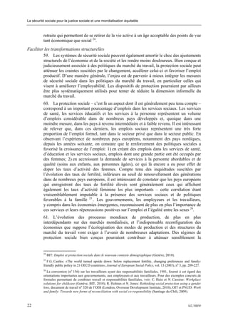 La sécurité sociale pour la justice sociale et une mondialisation équitable



           retraite qui permettent de se retirer de la vie active à un âge acceptable des points de vue
           tant économique que social 24.
Faciliter les transformations structurelles
         59. Les systèmes de sécurité sociale peuvent également amortir le choc des ajustements
         structurels de l’économie et de la société et les rendre moins douloureux. Bien conçue et
         judicieusement associée à des politiques du marché du travail, la protection sociale peut
         atténuer les craintes suscitées par le changement, accélérer celui-ci et favoriser l’emploi
         productif. D’une manière générale, l’enjeu est de parvenir à mieux intégrer les mesures
         de sécurité sociale dans les politiques du marché du travail, en particulier celles qui
         visent à améliorer l’employabilité. Les dispositifs de protection pourraient par ailleurs
         être plus systématiquement utilisés pour tenter de réduire la dimension informelle du
         marché du travail.
           60. La protection sociale – c’est là un aspect dont il est généralement peu tenu compte –
           correspond à un important pourcentage d’emplois dans les services sociaux. Les services
           de santé, les services éducatifs et les services à la personne représentent un volume
           d’emplois considérable dans de nombreux pays développés et, quoique dans une
           moindre mesure, dans les pays à revenu intermédiaire et à faible revenu. Il est intéressant
           de relever que, dans ces derniers, les emplois sociaux représentent une très forte
           proportion de l’emploi formel, tant dans le secteur privé que dans le secteur public. En
           observant l’expérience de nombreux pays européens, notamment des pays nordiques,
           depuis les années soixante, on constate que le renforcement des politiques sociales a
           favorisé la croissance de l’emploi: 1) en créant des emplois dans les services de santé,
           d’éducation et les services sociaux, emplois dont une grande partie ont été occupés par
           des femmes; 2) en accroissant la demande de services à la personne abordables et de
           qualité (soins aux enfants, aux personnes âgées), ce qui là encore a eu pour effet de
           doper les taux d’activité des femmes. Compte tenu des inquiétudes suscitées par
           l’évolution des taux de fertilité, inférieurs au seuil de renouvellement des générations
           dans de nombreux pays européens, il est intéressant de constater que les pays européens
           qui enregistrent des taux de fertilité élevés sont généralement ceux qui affichent
           également les taux d’activité féminine les plus importants – cette corrélation étant
           vraisemblablement imputable à la présence des services sociaux et de politiques
           favorables à la famille 25 . Les gouvernements, les employeurs et les travailleurs,
           y compris dans les économies émergentes, reconnaissent de plus en plus l’importance de
           ces services et leurs répercussions positives sur l’emploi et l’égalité entre les sexes 26.
           61. L’évolution des processus mondiaux de production, de plus en plus
           interdépendants sur des marchés mondialisés, et l’indispensable reconfiguration des
           économies que suppose l’écologisation des modes de production et des structures du
           marché du travail vont exiger à l’avenir de nombreuses adaptations. Des régimes de
           protection sociale bien conçus pourraient contribuer à atténuer sensiblement la


           24
                BIT: Emploi et protection sociale dans le nouveau contexte démographique (Genève, 2010).
           25
              F.G. Castles: «The world turned upside down: below replacement fertility, changing preferences and family-
           friendly public policy in 21 OECD countries», Journal of European Social Policy, vol. 13 (2003), no 3, pp. 209-227.
           26
             La convention (no 156) sur les travailleurs ayant des responsabilités familiales, 1981, fournit à cet égard des
           orientations importantes aux gouvernements, aux employeurs et aux travailleurs. Pour des exemples concrets de
           formules permettant de combiner travail et responsabilités familiales, voir: C. Hein et N. Cassirer: Workplace
           solutions for childcare (Genève, BIT, 2010); R. Holmes et N. Jones: Rethinking social protection using a gender
           lens, document de travail no 320 de l’ODI (Londres, Overseas Development Institute, 2010); OIT et PNUD: Work
           and family: Towards new forms of reconciliation with social co-responsibility (Santiago du Chili, 2009).



22                                                                                                                  ILC.100/VI
 