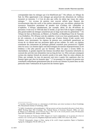 Situation actuelle: Réponses apportées



             correspondant dans les ménages qui n’en bénéficient pas 8. Par ailleurs, en Afrique du
             Sud, les filles appartenant à des ménages qui perçoivent des allocations de vieillesse
             mesurent en moyenne 3 à 4 cm de plus que celles du même âge issues des autres
             ménages 9 . Les revenus de pension sont souvent utilisés pour financer des
             investissements dans des actifs et des petites entreprises qui, eux-mêmes, génèrent des
             ressources financières permettant de prendre soin d’enfants très vulnérables et
             d’orphelins. L’Afrique subsaharienne, par exemple, abrite 26 des 40 millions de
             personnes vivant avec le VIH/sida dans le monde, ce qui fait d’elle la région comptant le
             plus grand nombre de ménages caractérisés par un large écart entre les générations 10. En
             Afrique du Sud, au Botswana, au Malawi, en Namibie, en République-Unie de Tanzanie
             et au Zimbabwe, 50 à 60 pour cent des orphelins vivent avec leurs grands-parents. Dans
             de tels contextes, et en particulier lorsque que d’autres formes d’aide sociale sont
             limitées voire inexistantes, les régimes de pension non contributifs garantissent un
             niveau de vie décent tant aux personnes âgées qu’aux enfants. En outre, ces régimes
             constituent des instruments de politique générale essentiels pour promouvoir l’égalité
             entre les sexes. Les femmes âgées sont désavantagées de manière disproportionnée et ont
             tendance à être plus pauvres que les hommes. Dans les pays à revenu faible ou
             intermédiaire, la grande majorité des femmes travaillent dans l’économie informelle ou
             exercent des activités non rémunérées tout au long de leur vie. Elles sont par conséquent
             exclues des régimes formels de sécurité sociale et de santé. Dans les zones urbaines de
             Chine, par exemple, les taux de pauvreté sont trois à quatre fois supérieurs chez les
             femmes âgées que chez les hommes âgés 11. C’est pourquoi les régimes de pension non
             contributifs redistribuent généralement plus de revenu aux femmes et jouent donc un rôle
             particulier dans l’atténuation de la pauvreté des femmes âgées.




             8
              I. Carvalho: Household income as a determinant of child labour and school enrolment in Brazil (Cambridge
             MA, Massachusetts Institute of Technology, 2000).
             9
              E. Duflo: Grandmothers and granddaughters: Old age pension and intra-household allocation in South Africa,
             NBER Working Paper 8061 (Cambrige, MA, National Bureau of Economic Research, 2000); voir aussi
             R. Palacios et O. Sluchynsky: Social Pensions Part I: Their role in the overall pension system, SP Discussion
             Paper 0601 (Washington, DC, Banque mondiale, 2006).
             10
                Conseil des droits de l’homme de l’ONU: Rapport de l’experte indépendante sur la question des droits de
             l’homme et de l’extrême pauvreté, Magdalena Sepúlveda Carmona, A/HRC/14/31 (New York, 2010).
             11
              FNUAP: Demographic change in China: Ageing of the world’s largest population, Papers in Population
             Ageing No. 4 (Bangkok, FNUAP, 2007), p. 20.



ILC.100/VI                                                                                                             63
 
