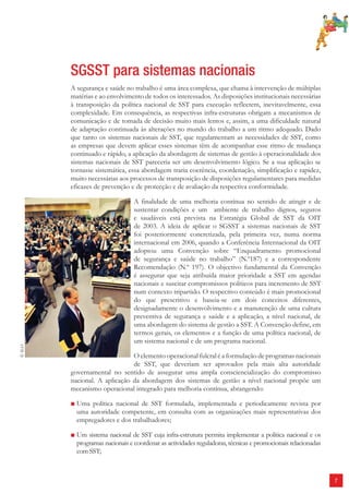 7 
SGSST para sistemas nacionais 
A segurança e saúde no trabalho é uma área complexa, que chama à intervenção de múltiplas 
matérias e ao envolvimento de todos os interessados. As disposições institucionais necessárias 
à transposição da política nacional de SST para execução reflectem, inevitavelmente, essa 
complexidade. Em consequência, as respectivas infra-estruturas obrigam a mecanismos de 
comunicação e de tomada de decisão muito mais lentos e, assim, a uma dificuldade natural 
de adaptação continuada às alterações no mundo do trabalho a um ritmo adequado. Dado 
que tanto os sistemas nacionais de SST, que regulamentam as necessidades de SST, como 
as empresas que devem aplicar esses sistemas têm de acompanhar esse ritmo de mudança 
continuado e rápido, a aplicação da abordagem de sistemas de gestão à operacionalidade dos 
sistemas nacionais de SST pareceria ser um desenvolvimento lógico. Se a sua aplicação se 
tornasse sistemática, essa abordagem traria coerência, coordenação, simplificação e rapidez, 
muito necessárias aos processos de transposição de disposições regulamentares para medidas 
eficazes de prevenção e de protecção e de avaliação da respectiva conformidade. 
A finalidade de uma melhoria contínua no sentido de atingir e de 
sustentar condições e um ambiente de trabalho dignos, seguros 
e saudáveis está prevista na Estratégia Global de SST da OIT 
de 2003. A ideia de aplicar o SGSST a sistemas nacionais de SST 
foi posteriormente concretizada, pela primeira vez, numa norma 
internacional em 2006, quando a Conferência Internacional da OIT 
adoptou uma Convenção sobre “Enquadramento promocional 
de segurança e saúde no trabalho” (N.º187) e a correspondente 
Recomendação (N.º 197). O objectivo fundamental da Convenção 
é assegurar que seja atribuída maior prioridade a SST em agendas 
nacionais e suscitar compromissos políticos para incremento de SST 
num contexto tripartido. O respectivo conteúdo é mais promocional 
do que prescritivo e baseia-se em dois conceitos diferentes, 
designadamente o desenvolvimento e a manutenção de uma cultura 
preventiva de segurança e saúde e a aplicação, a nível nacional, de 
uma abordagem do sistema de gestão a SST. A Convenção define, em 
termos gerais, os elementos e a função de uma política nacional, de 
um sistema nacional e de um programa nacional. 
O elemento operacional fulcral é a formulação de programas nacionais 
de SST, que deveriam ser aprovados pela mais alta autoridade 
governamental no sentido de assegurar uma ampla consciencialização do compromisso 
nacional. A aplicação da abordagem dos sistemas de gestão a nível nacional propõe um 
mecanismo operacional integrado para melhoria contínua, abrangendo: 
■ Uma política nacional de SST formulada, implementada e periodicamente revista por 
uma autoridade competente, em consulta com as organizações mais representativas dos 
empregadores e dos trabalhadores; 
■ Um sistema nacional de SST cuja infra-estrutura permita implementar a política nacional e os 
programas nacionais e coordenar as actividades reguladoras, técnicas e promocionais relacionadas 
com SST; 
© ILO 
 