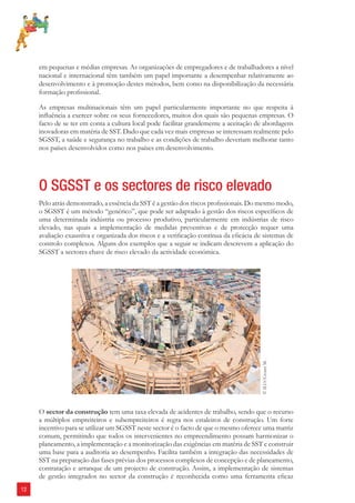 12 
em pequenas e médias empresas. As organizações de empregadores e de trabalhadores a nível 
nacional e internacional têm também um papel importante a desempenhar relativamente ao 
desenvolvimento e à promoção destes métodos, bem como na disponibilização da necessária 
formação profi ssional. 
As empresas multinacionais têm um papel particularmente importante no que respeita à 
infl uência a exercer sobre os seus fornecedores, muitos dos quais são pequenas empresas. O 
facto de se ter em conta a cultura local pode facilitar grandemente a aceitação de abordagens 
inovadoras em matéria de SST. Dado que cada vez mais empresas se interessam realmente pelo 
SGSST, a saúde e segurança no trabalho e as condições de trabalho deveriam melhorar tanto 
nos países desenvolvidos como nos países em desenvolvimento. 
O SGSST e os sectores de risco elevado 
Pelo atrás demonstrado, a essência da SST é a gestão dos riscos profi ssionais. Do mesmo modo, 
o SGSST é um método “genérico”, que pode ser adaptado à gestão dos riscos específi cos de 
uma determinada indústria ou processo produtivo, particularmente em indústrias de risco 
elevado, nas quais a implementação de medidas preventivas e de protecção requer uma 
avaliação exaustiva e organizada dos riscos e a verifi cação contínua da efi cácia de sistemas de 
controlo complexos. Alguns dos exemplos que a seguir se indicam descrevem a aplicação do 
SGSST a sectores chave de risco elevado da actividade económica. 
© ILO/Crozet M. 
O sector da construção tem uma taxa elevada de acidentes de trabalho, sendo que o recurso 
a múltiplos empreiteiros e subempreiteiros é regra nos estaleiros de construção. Um forte 
incentivo para se utilizar um SGSST neste sector é o facto de que o mesmo oferece uma matriz 
comum, permitindo que todos os intervenientes no empreendimento possam harmonizar o 
planeamento, a implementação e a monitorização das exigências em matéria de SST e construir 
uma base para a auditoria ao desempenho. Facilita também a integração das necessidades de 
SST na preparação das fases prévias dos processos complexos de concepção e de planeamento, 
contratação e arranque de um projecto de construção. Assim, a implementação de sistemas 
de gestão integrados no sector da construção é reconhecida como uma ferramenta efi caz 
 