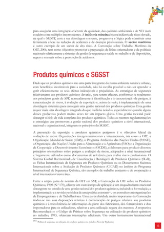 13 
para assegurar uma integração coerente da qualidade, das questões ambientais e de SST num 
estaleiro com múltiplos intervenientes. A indústria mineira é outra indústria de risco elevado, 
na qual o SGSST, com a sua abordagem coerente, progressiva e lógica pode constituir uma 
ferramenta efi caz na redução de acidentes e de doenças profi ssionais. O sector marítimo 
é outro exemplo de um sector de alto risco. A Convenção sobre Trabalho Marítimo da 
OIT, 2006, tem como objectivo promover a preparação de linhas orientadoras e de políticas 
nacionais relativamente a sistemas de gestão de segurança e saúde no trabalho e de disposições, 
regras e manuais sobre a prevenção de acidentes. 
Produtos químicos e SGSST 
Dado que os produtos químicos são uma parte integrante do nosso ambiente natural e urbano, 
com benefícios inestimáveis para a sociedade, não há escolha possível a não ser aprender a 
gerir efi cientemente os seus efeitos indesejáveis e prejudiciais. As estratégias de segurança 
relativamente aos produtos químicos deverão, para serem efi cazes, conformar-se totalmente 
aos princípios gerais de SST, nomeadamente à identifi cação e à caracterização de perigos, à 
caracterização de riscos, à avaliação da exposição e, acima de tudo, à implementação de uma 
abordagem sistémica para conseguir uma gestão racional dos produtos químicos. Esta gestão 
requer mais uma abordagem integrada do que medidas isoladas, especialmente quando alguns 
desses problemas podem muitas vezes ter um impacto global. Uma gestão racional pode 
abranger o ciclo de vida completo dos produtos químicos. Todas as recentes regulamentações 
e estratégias que promovem a gestão racional dos produtos químicos a nível internacional, 
nacional e organizacional, integram os princípios do SGSST. 
A prevenção da exposição a produtos químicos perigosos é o objectivo fulcral da 
avaliação de riscos. Organizações intergovernamentais e internacionais, tais como a OIT, a 
Organização Mundial de Saúde (OMS), o Programa Ambiental das Nações Unidas (PANU), 
a Organização das Nações Unidas para a Alimentação e a Agricultura (FAO) e a Organização 
de Cooperação e Desenvolvimento Económicos (OCDE), colaboram para produzir diversos 
princípios orientadores sobre perigos e avaliação de riscos, adoptados a nível internacional 
e largamente utilizados como documentos de referência para avaliar riscos profi ssionais. O 
Sistema Global Harmonizado de Classifi cação e Rotulagem de Produtos Químicos (SGH), 
as Fichas Internacionais de Segurança em Produtos Químicos ou os Documentos Sucintos 
Internacionais sobre a Avaliação de Produtos Químicos (CICAD) no âmbito do Programa 
Internacional de Segurança Química, são exemplos de trabalho conjunto e de cooperação a 
nível internacional nesta área. 
Entre a ampla gama de normas da OIT em SST, a Convenção da OIT sobre os Produtos 
Químicos, 1990 (N.º 170), oferece um vasto campo de aplicação e um enquadramento nacional 
abrangente no sentido de uma gestão racional dos produtos químicos, incluindo a formulação, a 
implementação e a revisão periódica de uma política coerente2NT, em consulta com organizações 
de Empregadores e de Trabalhadores. Uma particularidade muito importante da Convenção 
traduz-se nas suas disposições relativas à comunicação de perigos relativos aos produtos 
químicos e à transferência de informações da parte dos fabricantes, dos fornecedores e dos 
importadores para os utilizadores, relativas a uma utilização segura dos mesmos. A respectiva 
Recomendação e o Código de Práticas sobre Segurança na utilização de produtos químicos 
no trabalho, 1993, oferecem orientações adicionais. Um outro instrumento internacional 
2NT Política de segurança na utilização de produtos químicos no trabalho (Nota da Tradutora) 
 