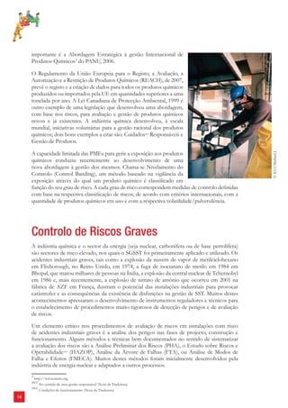 14 
importante é a Abordagem Estratégica à gestão Internacional de 
Produtos Químicos3 do PANU, 2006. 
O Regulamento da União Europeia para o Registo, a Avaliação, a 
Autorização e a Restrição de Produtos Químicos (REACH), de 2007, 
prevê o registo e a criação de dados para todos os produtos químicos 
produzidos ou importados pela UE em quantidades superiores a uma 
tonelada por ano. A Lei Canadiana de Protecção Ambiental, 1999 é 
outro exemplo de uma legislação que desenvolveu uma abordagem, 
com base nos riscos, para avaliação e gestão de produtos químicos 
novos e já existentes. A indústria química desenvolveu, à escala 
mundial, iniciativas voluntárias para a gestão racional dos produtos 
químicos; dois bons exemplos a citar são: Cuidados4NT Responsáveis e 
Gestão de Produtos. 
A capacidade limitada das PMEs para gerir a exposição aos produtos 
químicos conduziu recentemente ao desenvolvimento de uma 
nova abordagem à gestão dos mesmos. Chama-se Nivelamento do 
Controlo (Control Banding), um método baseado na vigilância da 
exposição através do qual um produto químico é classifi cado em 
função do seu grau de risco. A cada grau de risco correspondem medidas de controlo defi nidas 
com base na respectiva classifi cação de riscos, de acordo com critérios internacionais, com a 
quantidade de produtos químicos em uso e com a respectiva volatilidade/pulverulência. 
Controlo de Riscos Graves 
A indústria química e o sector da energia (seja nuclear, carbonífera ou de base petrolífera) 
são sectores de risco elevado, nos quais o SGSST foi primeiramente aplicado e utilizado. Os 
acidentes industriais graves, tais como a explosão da nuvem de vapor de metilciclohexano 
em Flixborough, no Reino Unido, em 1974, a fuga de isocianato de metilo em 1984 em 
Bhopal, que matou milhares de pessoas na Índia, a explosão da central nuclear de Tchernobyl 
em 1986 e, mais recentemente, a explosão de nitrato de amónio que ocorreu em 2001 na 
fábrica de AZF em França, ilustram o potencial das instalações industriais para provocar 
catástrofes e as consequências da existência de disfunções na gestão de SST. Muitos destes 
acontecimentos apressaram o desenvolvimento de instrumentos reguladores e técnicos para 
o estabelecimento de procedimentos muito rigorosos de detecção de perigos e de avaliação 
de riscos. 
Um elemento crítico nos procedimentos de avaliação de riscos em instalações com risco 
de acidentes industriais graves é a análise dos perigos nas fases de projecto, construção e 
funcionamento. Alguns métodos e técnicas bem documentados no sentido de sistematizar 
a avaliação dos riscos são a Análise Preliminar dos Riscos (PHA), o Estudo sobre Riscos e 
Operabilidade5NT (HAZOP), Análise da Árvore de Falhas (FTA), ou Análise de Modos de 
Falha e Efeitos (FMECA). Muitos destes métodos foram inicialmente desenvolvidos pela 
indústria de energia nuclear e adaptados a outros processos. 
3 http://www.saicm.org. 
4NT No sentido de uma gestão responsável (Nota da Tradutora) 
5NT Condições de funcionamento (Nota da Tradutora) 
© ILO/Maillard J. 
 