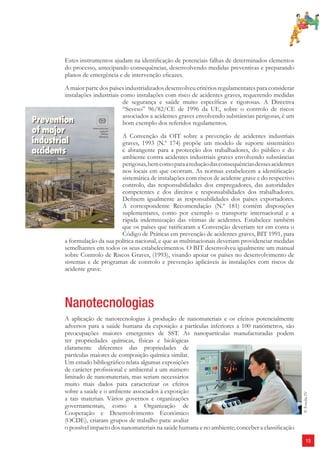 15 
Estes instrumentos ajudam na identifi cação de potenciais falhas de determinados elementos 
do processo, antecipando consequências, desenvolvendo medidas preventivas e preparando 
planos de emergência e de intervenção efi cazes. 
A maior parte dos países industrializados desenvolveu critérios regulamentares para considerar 
instalações industriais como instalações com risco de acidentes graves, requerendo medidas 
de segurança e saúde muito específi cas e rigorosas. A Directiva 
“Seveso” 96/82/CE de 1996 da UE, sobre o controlo de riscos 
associados a acidentes graves envolvendo substâncias perigosas, é um 
bom exemplo dos referidos regulamentos. 
A Convenção da OIT sobre a prevenção de acidentes industriais 
graves, 1993 (N.º 174) propõe um modelo de suporte sistemático 
e abrangente para a protecção dos trabalhadores, do público e do 
ambiente contra acidentes industriais graves envolvendo substâncias 
perigosas, bem como para a redução das consequências desses acidentes 
nos locais em que ocorram. As normas estabelecem a identifi cação 
sistemática de instalações com riscos de acidente grave e do respectivo 
controlo, das responsabilidades dos empregadores, das autoridades 
competentes e dos direitos e responsabilidades dos trabalhadores. 
Defi nem igualmente as responsabilidades dos países exportadores. 
A correspondente Recomendação (N.º 181) contém disposições 
suplementares, como por exemplo o transporte internacional e a 
rápida indemnização das vítimas de acidentes. Estabelece também 
que os países que ratifi caram a Convenção deveriam ter em conta o 
Código de Práticas em prevenção de acidentes graves, BIT 1991, para 
a formulação da sua política nacional, e que as multinacionais deveriam providenciar medidas 
semelhantes em todos os seus estabelecimentos. O BIT desenvolveu igualmente um manual 
sobre Controlo de Riscos Graves, (1993), visando apoiar os países no desenvolvimento de 
sistemas e de programas de controlo e prevenção aplicáveis às instalações com riscos de 
acidente grave. 
Nanotecnologias 
A aplicação de nanotecnologias à produção de nanomateriais e os efeitos potencialmente 
adversos para a saúde humana da exposição a partículas inferiores a 100 nanómetros, são 
preocupações maiores emergentes de SST. As nanopartículas manufacturadas podem 
ter propriedades químicas, físicas e biológicas 
claramente diferentes das propriedades de 
partículas maiores de composição química similar. 
Um estudo bibliográfi co relata algumas exposições 
de carácter profi ssional e ambiental a um número 
limitado de nanomateriais, mas seriam necessários 
muito mais dados para caracterizar os efeitos 
sobre a saúde e o ambiente associados à exposição 
a tais materiais. Vários governos e organizações 
governamentais, como a Organização de 
Cooperação e Desenvolvimento Económico 
(OCDE), criaram grupos de trabalho para: avaliar 
o possível impacto dos nanomateriais na saúde humana e no ambiente; conceber a classifi cação 
© Fotolia IV 
 