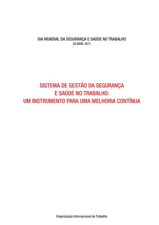 DIA MUNDIAL DA SEGURANÇA E SAÚDE NO TRABALHO 
28 ABRIL 2011 
SISTEMA DE GESTÃO DA SEGURANÇA 
E SAÚDE NO TRABALHO: 
UM INSTRUMENTO PARA UMA MELHORIA CONTÍNUA 
Organização Internacional do Trabalho 
 