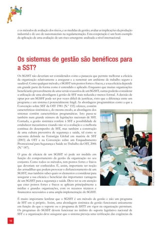 16 
e os métodos de avaliação dos riscos, e as medidas de gestão; avaliar as implicações da produção 
industrial e do uso de nanomateriais na regulamentação. Esta cooperação é um bom exemplo 
da aplicação de uma avaliação de um risco emergente analisada a nível internacional. 
Os sistemas de gestão são benéfi cos para 
a SST? 
Os SGSST não deveriam ser considerados como a panaceia que permite melhorar a efi cácia 
da organização relativamente a assegurar e a sustentar um ambiente de trabalho seguro e 
saudável. Como qualquer método, o SGSST tem pontos fortes e fracos, e a sua efi cácia depende 
em grande parte da forma como é entendido e aplicado. Enquanto que muitas organizações 
benefi ciarão provavelmente de uma versão exaustiva de um SGSST, outras poderão considerar 
a utilização de uma abordagem à gestão de SST mais reduzida e menos formal. A decisão de 
optar por um SGSST pode ser por vezes difícil de justifi car, visto que a diferença entre um 
programa e um sistema é potencialmente frágil. As abordagens programáticas como a que a 
Convenção sobre SST da OIT 1981 (N.º 155) oferece, contêm 
características sistémicas e, do mesmo modo, as abordagens dos 
sistemas contêm características programáticas. Isto passa-se 
também num grande número de legislações nacionais de SST. 
Contudo, a gestão sistémica confere à SST a possibilidade de 
estabelecer mecanismos visando não só a avaliação e a melhoria 
contínua do desempenho de SST, mas também a construção 
de uma cultura preventiva de segurança e saúde, tal como se 
encontra defi nida na Estratégia Global em matéria de SST 
(2003) da OIT e na Convenção sobre um Enquadramento 
Promocional para Segurança e Saúde no Trabalho da OIT, 2006 
(N.º 187). 
O grau de efi cácia de um SGSST só pode ser medido em 
função do comportamento da gestão da organização no seu 
conjunto. Como todos os métodos, tem pontos fortes e fracos 
que deveriam ser conhecidos. É, assim, importante ter noção 
das armadilhas que podem provocar o disfuncionamento de um 
SGSST, mas também saber quais os elementos a considerar para 
assegurar a sua efi cácia e benefi ciar das importantes vantagens 
de um SGSST para a segurança e saúde. Deve ter-se em atenção 
que estes pontos fortes e fracos se aplicam principalmente a 
médias e grandes organizações, com os recursos técnicos e 
fi nanceiros necessários a uma ampla implementação do SGSST. 
É muito importante lembrar que o SGSST é um método de gestão e não um programa 
de SST em si próprio. Assim, uma abordagem sistémica de gestão funcionará unicamente 
em função do que o suporte ou o programa de SSTT em vigor na organização permitam. 
Os programas do SGSST devem funcionar no âmbito do suporte legislativo nacional de 
SST e a organização deve assegurar que o sistema preveja uma verifi cação das exigências da 
© ILO/Crozet M. 
 