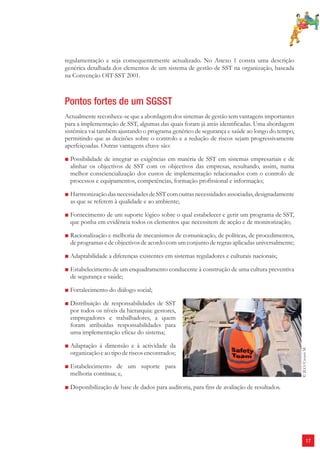 17 
regulamentação e seja consequentemente actualizado. No Anexo 1 consta uma descrição 
genérica detalhada dos elementos de um sistema de gestão de SST na organização, baseada 
na Convenção OIT-SST 2001. 
Pontos fortes de um SGSST 
Actualmente reconhece-se que a abordagem dos sistemas de gestão tem vantagens importantes 
para a implementação de SST, algumas das quais foram já atrás identificadas. Uma abordagem 
sistémica vai também ajustando o programa genérico de segurança e saúde ao longo do tempo, 
permitindo que as decisões sobre o controlo e a redução de riscos sejam progressivamente 
aperfeiçoadas. Outras vantagens chave são: 
■ Possibilidade de integrar as exigências em matéria de SST em sistemas empresariais e de 
alinhar os objectivos de SST com os objectivos das empresas, resultando, assim, numa 
melhor consciencialização dos custos de implementação relacionados com o controlo de 
processos e equipamentos, competências, formação profissional e informação; 
■ Harmonização das necessidades de SST com outras necessidades associadas, designadamente 
as que se referem à qualidade e ao ambiente; 
■ Fornecimento de um suporte lógico sobre o qual estabelecer e gerir um programa de SST, 
que ponha em evidência todos os elementos que necessitem de acção e de monitorização; 
■ Racionalização e melhoria de mecanismos de comunicação, de políticas, de procedimentos, 
de programas e de objectivos de acordo com um conjunto de regras aplicadas universalmente; 
■ Adaptabilidade a diferenças existentes em sistemas reguladores e culturais nacionais; 
■ Estabelecimento de um enquadramento conducente à construção de uma cultura preventiva 
de segurança e saúde; 
■ Fortalecimento do diálogo social; 
■ Distribuição de responsabilidades de SST 
por todos os níveis da hierarquia: gestores, 
empregadores e trabalhadores, a quem 
foram atribuídas responsabilidades para 
uma implementação eficaz do sistema; 
■ Adaptação á dimensão e à actividade da 
organização e ao tipo de riscos encontrados; 
■ Estabelecimento de um suporte para 
melhoria contínua; e, 
■ Disponibilização de base de dados para auditoria, para fins de avaliação de resultados. 
© ILO/Crozet M. 
 