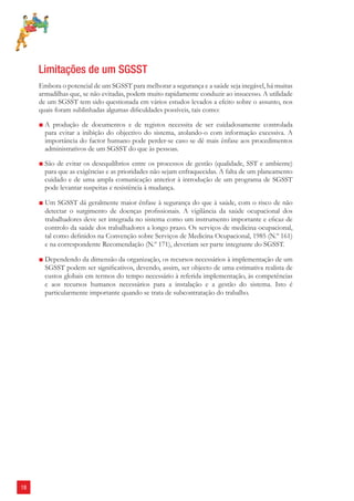 18 
Limitações de um SGSST 
Embora o potencial de um SGSST para melhorar a segurança e a saúde seja inegável, há muitas 
armadilhas que, se não evitadas, podem muito rapidamente conduzir ao insucesso. A utilidade 
de um SGSST tem sido questionada em vários estudos levados a efeito sobre o assunto, nos 
quais foram sublinhadas algumas difi culdades possíveis, tais como: 
■ A produção de documentos e de registos necessita de ser cuidadosamente controlada 
para evitar a inibição do objectivo do sistema, atolando-o com informação excessiva. A 
importância do factor humano pode perder-se caso se dê mais ênfase aos procedimentos 
administrativos de um SGSST do que às pessoas. 
■ São de evitar os desequilíbrios entre os processos de gestão (qualidade, SST e ambiente) 
para que as exigências e as prioridades não sejam enfraquecidas. A falta de um planeamento 
cuidado e de uma ampla comunicação anterior à introdução de um programa de SGSST 
pode levantar suspeitas e resistência à mudança. 
■ Um SGSST dá geralmente maior ênfase à segurança do que à saúde, com o risco de não 
detectar o surgimento de doenças profi ssionais. A vigilância da saúde ocupacional dos 
trabalhadores deve ser integrada no sistema como um instrumento importante e efi caz de 
controlo da saúde dos trabalhadores a longo prazo. Os serviços de medicina ocupacional, 
tal como defi nidos na Convenção sobre Serviços de Medicina Ocupacional, 1985 (N.º 161) 
e na correspondente Recomendação (N.º 171), deveriam ser parte integrante do SGSST. 
■ Dependendo da dimensão da organização, os recursos necessários à implementação de um 
SGSST podem ser signifi cativos, devendo, assim, ser objecto de uma estimativa realista de 
custos globais em termos do tempo necessário à referida implementação, às competências 
e aos recursos humanos necessários para a instalação e a gestão do sistema. Isto é 
particularmente importante quando se trata de subcontratação do trabalho. 
 