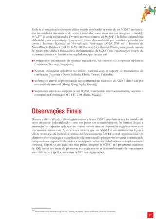21 
Embora as organizações possam utilizar muitas versões das normas de um SGSST em função 
das necessidades nacionais e do sector envolvido, todas essas normas integram o modelo 
PFVANT7 já atrás mencionado. Diversas normas técnicas de SGSST e de linhas orientadoras 
elaboradas para organizações (empresas), foram desenvolvidas por entidades privadas tais 
como o Instituto Nacional de Normalização Americano (ANSI Z10) ou o Instituto de 
Normalização Britânico (BSI OHSAS 18000 series). Nos últimos 20 anos, uma grande maioria 
de países tem vindo a introduzir a implementação de SGSST nas organizações através de 
vários mecanismos voluntários ou reguladores, que podem ser: 
■ Obrigatórios em resultado de medidas reguladoras, pelo menos para empresas específi cas 
(Indonésia, Noruega, Singapura); 
■ Normas voluntárias aplicáveis no âmbito nacional com o suporte de mecanismos de 
certifi cação (Austrália e Nova Zelândia, China, Taiwan, Tailândia); 
■ Voluntários através da promoção de linhas orientadoras nacionais de SGSST elaboradas por 
uma entidade nacional (Hong Kong, Japão, Koreia); 
■ Voluntários através da adopção de um SGSST reconhecido internacionalmente, tal como o 
constante na Convenção OIT-SST 2001 (Índia, Malásia). 
Observações Finais 
Durante a última década, a abordagem sistémica de um SGSST popularizou-se e foi introduzida 
tanto em países industrializados como em países em desenvolvimento. As formas de que a 
promoção da respectiva aplicação se reveste variam entre as disposições regulamentares e os 
mecanismos voluntários. A experiência mostra que um SGSST é um instrumento lógico e 
útil de promoção da melhoria contínua do funcionamento da SST a nível organizacional. Os 
elementos chave para que a sua aplicação seja bem sucedida passam por assegurar a existência de 
compromissos da parte da direcção e a participação activa dos trabalhadores na implementação 
conjunta. Espera-se que cada vez mais países integrem o SGSST nos programas nacionais 
de SST, como um meio de promover estrategicamente o desenvolvimento de mecanismos 
sustentáveis para aperfeiçoamentos de SST nas organizações. 
7NT Mencionado com referência ao Ciclo de Deming, na página 3 desta publicação (Nota da Tradutora). 
 