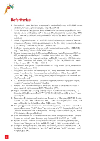 22 
Referências 
1. International Labour Standards by subject, Occupational safety and health, ILO Internet 
site: http://www.ilo.org/ilolex/english/subjectE.htm#s12 
2. Global Strategy on Occupational Safety and Health: Conclusions adopted by the Inter-national 
Labour Conference at its 91st Session, 2003. International Labour Offi ce, 2004. 
http://www.ilo.org/safework/info/publications/lang--en/docName--WCMS_107535/ 
index.htm 
3. List of occupational diseases (revised 2010). Identifi cation and recognition of occupa-tionaldiseases: 
Criteria for incorporating diseases in the ILO list of occupational diseases 
(OSH 74).http://www.ilo.org/safework/publications/ 
4. Guidelines on occupational safety and health management systems. (ILO-OSH 2001). 
http://www.ilo.org/safework/info/publications/ 
5. General Survey concerning the Occupational Safety and Health Convention,1981 (No. 
155), the Occupational Safety and Health Recommendation, 1981(No. 164), and the 
Protocol of 2002 to the Occupational Safety and Health Convention, 1981, Internatio-nal 
Labour Conference, 98th Session, 2009. Report III (Part 1B), International Labour 
Offi ce, Geneva. ISBN 978-92-2- 120636-1. 
6. Fundamental principles of occupational health and safety, second edition, International 
Labour Offi ce, Geneva, 2008 
7. Background information for developing an ILO policy framework for hazardous subs-tances, 
Sectoral Activities Programme, International Labour Offi ce, Geneva, 2007 
(MEPDHS/2007). http://www.ilo.org/public/english/dialogue/sector/techmeet/me-pfhs07/ 
mepfhs-r.pdf 
8. ILO SafeWork: Information on Control banding: http://www.ilo.org/public/english/ 
protection/safework/ctrl_banding/index.htm 
9. Robens: Great Britain Committee on Safety and Health at Work: Safety and health at 
work, report of the Committee, 1970–72 (London, 1972). 
10. Report of the OECD Workshop on the Safety of Manufactured Nanomaterials, 7–9 
December 2005, Document No. ENV/JM/MONO(2006)19, available at http://www. 
oecd.org/ehs/. 
11. Registration, Evaluation, Authorisation and Restriction of Chemicals (REACH) Regula-tion 
(EC) No 1907/2006 and Directive 2006/121/EC amending Directive 67/548/EEC 
were published in the Offi cial Journal on 30 December 2006. 
12. Strategic Approach to International Chemicals Management, 2006. United Nations Envi-ronment 
Programme (UNEP). http://www.chem.unep.ch/ 13. International Council of 
Chemical Associations (ICCA) Responsible Care http://www.icca-chem.org/en/Home/ 
ICCA-initiatives/Responsible-Care/ 
14. Work improvement and occupational safety and health management systems: Common 
features and research needs, Kazutaka Kogi, Industrial Health 2002, 40, 121-133. 
15. Systems in focus: Guidance on occupational safety and health management systems, 
Institution of Occupational Safety and Health (IOSH), 2009. http://www.iosh.co.uk 
16. Workplace Arrangements for OHS in the 21st Century, Professor David Walters, TUC 
Professor of Work Environment, School of Social Sciences, Cardiff University, United 
Kingdom, July 2003. 
 
