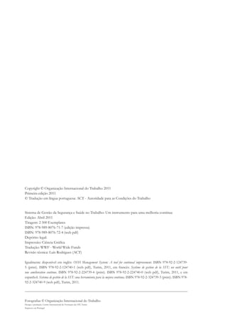 Copyright © Organização Internacional do Trabalho 2011 
Primeira edição 2011 
© Tradução em língua portuguesa: ACT - Autoridade para as Condições do Trabalho 
Sistema de Gestão da Segurança e Saúde no Trabalho: Um instrumento para uma melhoria contínua 
Edição: Abril 2011 
Tiragem: 2 500 Exemplares 
ISBN: 978-989-8076-71-7 (edição impressa) 
ISBN: 978-989-8076-72-4 (web pdf) 
Depórito legal: 
Impressão: Ciência Gráfica 
Tradução: WWF - World Wide Funds 
Revisão técnica: Luís Rodrigues (ACT) 
Igualmente disponível em inglês: OSH Management System: A tool for continual improvement. ISBN 978-92-2-124739- 
5 (print). ISBN 978-92-2-124740-1 (web pdf), Turim, 2011, em francês: Système de gestion de la SST: un outil pour 
une amélioration continue. ISBN 978-92-2-224739-4 (print). ISBN 978-92-2-224740-0 (web pdf), Turim, 2011, e em 
espanhol: Sistema de gestión de la SST: una herramienta para la mejora continua. ISBN 978-92-2-324739-3 (print). ISBN 978- 
92-2-324740-9 (web pdf), Turim, 2011. 
Fotografias © Organização Internacional do Trabalho 
Design e produção: Centro Internacional de Formação da OIT, Turim 
Impresso em Portugal 
 