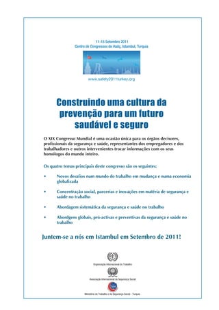 11-15 Setembro 2011 
Centro de Congressos de Hailç, Istambul, Turquia 
www.safety2011turkey.org 
Construindo uma cultura da 
prevenção para um futuro 
saudável e seguro 
Os quatro temas principais deste congresso são os seguintes: 
Juntem-se a nós em Istambul em Setembro de 2011! 
Organização Internacional do Trabalho 
Associação Internacional da Segurança Social 
Ministério do Trabalho e da Segurança Social - Turquia 
 