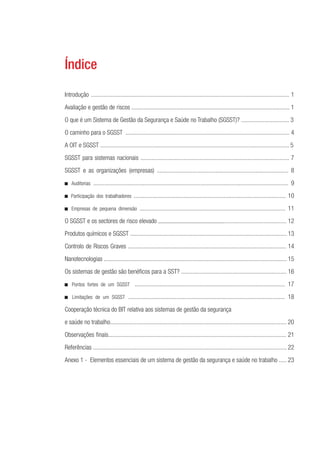 Índice 
Introdução ................................................................................................................................ 1 
Avaliação e gestão de riscos ...................................................................................................... 1 
O que é um Sistema de Gestão da Segurança e Saúde no Trabalho (SGSST)? ............................... 3 
O caminho para o SGSST .......................................................................................................... 4 
A OIT e SGSST .......................................................................................................................... 5 
SGSST para sistemas nacionais ................................................................................................ 7 
SGSST e as organizações (empresas) ..................................................................................... 8 
■ Auditorias .............................................................................................................................. 9 
■ Participação dos trabalhadores .................................................................................................. 10 
■ Empresas de pequena dimensão .............................................................................................. 11 
O SGSST e os sectores de risco elevado ........................................................................................ 12 
Produtos químicos e SGSST ..................................................................................................... 13 
Controlo de Riscos Graves ...................................................................................................... 14 
Nanotecnologias ...................................................................................................................... 15 
Os sistemas de gestão são benéfi cos para a SST? .................................................................... 16 
■ Pontos fortes de um SGSST ................................................................................................. 17 
■ Limitações de um SGSST ..................................................................................................... 18 
Cooperação técnica do BIT relativa aos sistemas de gestão da segurança 
e saúde no trabalho.................................................................................................................. 20 
Observações fi nais................................................................................................................... 21 
Referências ............................................................................................................................. 22 
Anexo 1 - Elementos essenciais de um sistema de gestão da segurança e saúde no trabalho ..... 23 
 