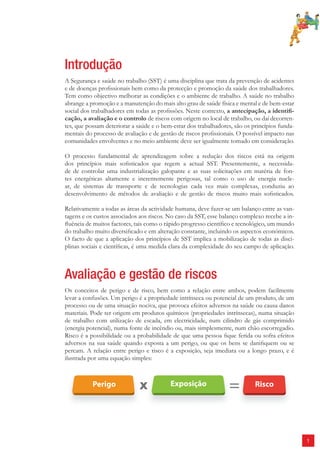 1 
Introdução 
A Segurança e saúde no trabalho (SST) é uma disciplina que trata da prevenção de acidentes 
e de doenças profi ssionais bem como da protecção e promoção da saúde dos trabalhadores. 
Tem como objectivo melhorar as condições e o ambiente de trabalho. A saúde no trabalho 
abrange a promoção e a manutenção do mais alto grau de saúde física e mental e de bem-estar 
social dos trabalhadores em todas as profi ssões. Neste contexto, a antecipação, a identifi - 
cação, a avaliação e o controlo de riscos com origem no local de trabalho, ou daí decorren-tes, 
que possam deteriorar a saúde e o bem-estar dos trabalhadores, são os princípios funda-mentais 
do processo de avaliação e de gestão de riscos profi ssionais. O possível impacto nas 
comunidades envolventes e no meio ambiente deve ser igualmente tomado em consideração. 
O processo fundamental de aprendizagem sobre a redução dos riscos está na origem 
dos princípios mais sofi sticados que regem a actual SST. Presentemente, a necessida-de 
de controlar uma industrialização galopante e as suas solicitações em matéria de fon-tes 
energéticas altamente e inerentemente perigosas, tal como o uso de energia nucle-ar, 
de sistemas de transporte e de tecnologias cada vez mais complexas, conduziu ao 
desenvolvimento de métodos de avaliação e de gestão de riscos muito mais sofi sticados. 
Relativamente a todas as áreas da actividade humana, deve fazer-se um balanço entre as van-tagens 
e os custos associados aos riscos. No caso da SST, esse balanço complexo recebe a in-fl 
uência de muitos factores, tais como o rápido progresso científi co e tecnológico, um mundo 
do trabalho muito diversifi cado e em alteração constante, incluindo os aspectos económicos. 
O facto de que a aplicação dos princípios de SST implica a mobilização de todas as disci-plinas 
sociais e científi cas, é uma medida clara da complexidade do seu campo de aplicação. 
Avaliação e gestão de riscos 
Os conceitos de perigo e de risco, bem como a relação entre ambos, podem facilmente 
levar a confusões. Um perigo é a propriedade intrínseca ou potencial de um produto, de um 
processo ou de uma situação nociva, que provoca efeitos adversos na saúde ou causa danos 
materiais. Pode ter origem em produtos químicos (propriedades intrínsecas), numa situação 
de trabalho com utilização de escada, em electricidade, num cilindro de gás comprimido 
(energia potencial), numa fonte de incêndio ou, mais simplesmente, num chão escorregadio. 
Risco é a possibilidade ou a probabilidade de que uma pessoa fi que ferida ou sofra efeitos 
adversos na sua saúde quando exposta a um perigo, ou que os bens se danifi quem ou se 
percam. A relação entre perigo e risco é a exposição, seja imediata ou a longo prazo, e é 
ilustrada por uma equação simples: 
 