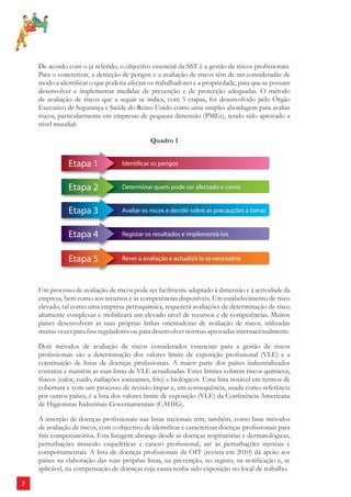 2 
De acordo com o já referido, o objectivo essencial da SST é a gestão de riscos profi ssionais. 
Para o concretizar, a detecção de perigos e a avaliação de riscos têm de ser consideradas de 
modo a identifi car o que poderia afectar os trabalhadores e a propriedade, para que se possam 
desenvolver e implementar medidas de prevenção e de protecção adequadas. O método 
de avaliação de riscos que a seguir se indica, com 5 etapas, foi desenvolvido pelo Órgão 
Executivo de Segurança e Saúde do Reino Unido como uma simples abordagem para avaliar 
riscos, particularmente em empresas de pequena dimensão (PMEs), tendo sido aprovado a 
nível mundial: 
Quadro 1 
Um processo de avaliação de riscos pode ser facilmente adaptado à dimensão e à actividade da 
empresa, bem como aos recursos e às competências disponíveis. Um estabelecimento de risco 
elevado, tal como uma empresa petroquímica, requererá avaliações de determinação de risco 
altamente complexas e mobilizará um elevado nível de recursos e de competências. Muitos 
países desenvolvem as suas próprias linhas orientadoras de avaliação de riscos, utilizadas 
muitas vezes para fi ns reguladores ou para desenvolver normas aprovadas internacionalmente. 
Dois métodos de avaliação de riscos considerados essenciais para a gestão de riscos 
profi ssionais são a determinação dos valores limite de exposição profi ssional (VLE) e a 
constituição de listas de doenças profi ssionais. A maior parte dos países industrializados 
constitui e mantém as suas listas de VLE actualizadas. Estes limites cobrem riscos químicos, 
físicos (calor, ruído, radiações ionizantes, frio) e biológicos. Uma lista notável em termos de 
cobertura e com um processo de revisão ímpar e, em consequência, usada como referência 
por outros países, é a lista dos valores limite de exposição (VLE) da Conferência Americana 
de Higienistas Industriais Governamentais (CAHIG). 
A inserção de doenças profi ssionais nas listas nacionais tem, também, como base métodos 
de avaliação de riscos, com o objectivo de identifi car e caracterizar doenças profi ssionais para 
fi ns compensatórios. Esta listagem abrange desde as doenças respiratórias e dermatológicas, 
perturbações músculo esqueléticas e cancro profi ssional, até às perturbações mentais e 
comportamentais. A lista de doenças profi ssionais da OIT (revista em 2010) dá apoio aos 
países na elaboração das suas próprias listas, na prevenção, no registo, na notifi cação e, se 
aplicável, na compensação de doenças cuja causa tenha sido exposição no local de trabalho. 
 
