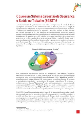 3 
O que é um Sistema da Gestão de Segurança 
e Saúde no Trabalho (SGSST)? 
A noção de sistemas de gestão é muitas vezes utilizada nos processos de tomada de decisão 
de empresas e, também, de uma forma inconsciente no dia-a-dia, quer seja na compra de 
equipamento, no alargamento do negócio ou simplesmente na selecção de novo mobiliário. 
A aplicação de Sistemas de Gestão da Segurança e Saúde no Trabalho (SGSST) baseia-se 
em critérios relevantes de SST, em normas e em comportamentos. Tem como objectivo 
proporcionar um método de avaliar e de melhorar comportamentos relativamente à prevenção 
de incidentes e de acidentes no local de trabalho, através da gestão efectiva de riscos perigosos 
e de riscos no local de trabalho. Trata-se de um método lógico e gradual de decidir o que é 
necessário fazer, como fazer melhor, de acompanhar os progressos no sentido dos objectivos 
estabelecidos, de avaliar a forma como é feito e de identifi car áreas a aperfeiçoar. É e deve ser 
susceptível de ser adaptado a mudanças na operacionalidade da organização e a exigências 
legislativas. 
Figura 1: O Ciclo operacional Deming1 
Este conceito de procedimento baseia-se no princípio do Ciclo Deming “Planificar- 
Desenvolver-Verificar-Ajustar” (PDVA), concebido nos anos 50 para verificar o desempenho 
de empresas numa base de continuidade. Quando aplicado a SST, “Planificar” envolve o 
estabelecimento de uma política de SST, o planeamento incluindo a afectação de recursos, 
a aquisição de competências e a organização do sistema, a identificação de perigos e a 
avaliação de riscos. A etapa “Desenvolver” refere-se à implementação e à operacionalidade 
do programa de SST. A etapa “Verificar” destina-se a medir a eficácia anterior e posterior 
ao programa. Finalmente, a etapa ”Ajustar” fecha o ciclo com uma análise do sistema no 
contexto de uma melhoria contínua e do aperfeiçoamento do sistema para o ciclo seguinte. 
Um SGSST é uma ferramenta lógica, flexível, que pode ser adequada à dimensão e à actividade 
da organização e centrar-se em perigos e riscos de carácter genérico e específico, associados à 
referida actividade. A respectiva complexidade pode abranger desde as necessidades simples 
de uma pequena empresa gerindo um único processo produtivo, no qual os perigos e os riscos 
sejam de fácil identificação, a actividades de múltiplos riscos como o sector da construção civil 
e obras públicas, a actividade mineira, a energia nuclear ou o fabrico de produtos químicos. 
1Diagrama de Karn G. Bulsuk: 
(http://blog.bulsuk.com/2009/02/taking-first-step-with-pdca.html#axzz1GBg5Y7Fn) 
 