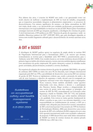 5 
Nos últimos dez anos, o conceito de SGSST tem vindo a ser apresentado como um 
modo efectivo de melhorar a implementação de SST no local de trabalho, assegurando 
que as respectivas necessidades integrem os planeamentos empresariais e os processos de 
desenvolvimento. Um número significativo de normas e de linhas orientadoras de SST 
tem vindo, desde então, a ser desenvolvido por entidades profissionais, governamentais e 
internacionais com responsabilidades ou interesses na área de SST. Muitos países formularam 
estratégias nacionais de SST que integram, igualmente, a abordagem dos sistemas de gestão. 
A nível internacional, a OIT publicou em 2001 “Sistemas de gestão da segurança e saúde no 
trabalho: Directrizes práticas da OIT” (OIT-SST 2001), que, pela abordagem tripartida, se 
tornou num modelo largamente utilizado para o desenvolvimento de normas nacionais nessa 
área. 
A OIT e SGSST 
A abordagem de SGSST ganhou apoios na sequência da ampla adesão às normas ISO 
da Organização Internacional para a Normalização (ISO) e do sucesso que tiveram, 
nomeadamente as normas para a Qualidade (série ISO 9000) e, posteriormente, para o 
Ambiente (série ISO 14000). Este modelo baseia-se em teorias sistémicas desenvolvidas em 
primeiro lugar no âmbito das ciências naturais e sociais, mas tem também algumas semelhanças 
com mecanismos de gestão empresarial. Há quatro elementos comuns às referidas teorias 
gerais: actividades, desenvolvimento, resultados e retorno (feedback). 
Na sequência da adopção das normas técnicas de gestão de qualidade (ISO 9000) e de gestão 
do ambiente (ISO 14000) no início dos anos 90, foi discutida, num colóquio internacional 
organizado pela ISO em 1996, a possibilidade de desenvolver uma norma ISO nos sistemas 
de gestão de SST. Tornou-se rapidamente evidente que, sendo a protecção da saúde e da 
vida de seres humanos o objectivo da segurança e saúde, deveria estar já consignada nas 
legislações nacionais como uma obrigação para o empregador. 
Neste contexto, foram também abordadas outras questões 
relacionadas com ética, direitos e deveres e a participação 
dos Parceiros Sociais. Daqui resultou a obrigatoriedade de 
uma norma de gestão nesta área integrar os princípios das 
normas de SST da OIT, nomeadamente na Convenção sobre 
Segurança e Saúde no Trabalho, 1981 (N.º 155), não podendo 
ser tratada do mesma forma que outras matérias ambientais 
e de qualidade. Esta tornou-se numa questão fundamental de 
debate e acordou-se que, com a sua estrutura tripartida e a sua 
responsabilidade no estabelecimento de normas, a OIT era a 
entidade mais adequada para desenvolver normas orientadoras 
de SST a nível internacional. Uma tentativa de 1999 do Instituto 
de Normalização Britânico (BSI) para desenvolver uma norma 
de gestão de SST sob a influência da ISO, originou de novo uma 
forte oposição internacional, tendo como resultado o adiamento 
da proposta. O BSI desenvolveu mais tarde linhas orientadoras 
de SGSST na forma de normas técnicas de carácter privado 
(OHSAS) mas a ISO não o fez. 
 