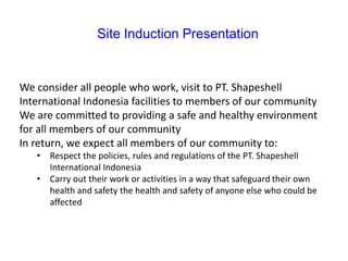 Site Induction Presentation
We consider all people who work, visit to PT. Shapeshell
International Indonesia facilities to members of our community
We are committed to providing a safe and healthy environment
for all members of our community
In return, we expect all members of our community to:
• Respect the policies, rules and regulations of the PT. Shapeshell
International Indonesia
• Carry out their work or activities in a way that safeguard their own
health and safety the health and safety of anyone else who could be
affected
 