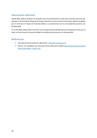 58
Información adicional
Desde 2001, SEM de Tailandia ha recibido varios reconocimientos a través de numerosos premios; por
ejemplo, el Premio Most Respected Company Award y el Premio Social Contribution Award otorgados
por el ministro de Trabajo de Tailandia debido a su compromiso con la comunidad de personas con
discapacidad.
En el año 2006, SEM recibió el Premio True Company Award del Ministerio de Trabajo de Corea por su
labor en la promoción de oportunidades de empleo para personas con discapacidad.
Referencias
Sitio web de Samsung Electro-Mechanics:ƒƒ http://sem.samsung.co.kr
Informe de ciudadanía de Samsung Electro-Mechanics (2010)ƒƒ https://sem.samsung.co.kr/en/
social/sustainability_report.html
 