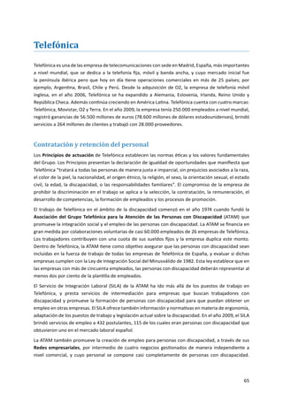 65
Telefónica
Telefónica es una de las empresa de telecomunicaciones con sede en Madrid, España, más importantes
a nivel mundial, que se dedica a la telefonía fija, móvil y banda ancha, y cuyo mercado inicial fue
la península ibérica pero que hoy en día tiene operaciones comerciales en más de 25 países; por
ejemplo, Argentina, Brasil, Chile y Perú. Desde la adquisición de O2, la empresa de telefonía móvil
inglesa, en el año 2006, Telefónica se ha expandido a Alemania, Eslovenia, Irlanda, Reino Unido y
República Checa. Además continúa creciendo en América Latina. Telefónica cuenta con cuatro marcas:
Telefónica, Movistar, O2 y Terra. En el año 2009, la empresa tenía 250.000 empleados a nivel mundial,
registró ganancias de 56.500 millones de euros (78.600 millones de dólares estadounidenses), brindó
servicios a 264 millones de clientes y trabajó con 28.000 proveedores.
Contratación y retención del personal
Los Principios de actuación de Telefónica establecen las normas éticas y los valores fundamentales
del Grupo. Los Principios presentan la declaración de igualdad de oportunidades que manifiesta que
Telefónica “tratará a todas las personas de manera justa e imparcial, sin prejuicios asociados a la raza,
el color de la piel, la nacionalidad, el origen étnico, la religión, el sexo, la orientación sexual, el estado
civil, la edad, la discapacidad, o las responsabilidades familiares”. El compromiso de la empresa de
prohibir la discriminación en el trabajo se aplica a la selección, la contratación, la remuneración, el
desarrollo de competencias, la formación de empleados y los procesos de promoción.
El trabajo de Telefónica en el ámbito de la discapacidad comenzó en el año 1974 cuando fundó la
Asociación del Grupo Telefónica para la Atención de las Personas con Discapacidad (ATAM) que
promueve la integración social y el empleo de las personas con discapacidad. La ATAM se financia en
gran medida por colaboraciones voluntarias de casi 60.000 empleados de 26 empresas de Telefónica.
Los trabajadores contribuyen con una cuota de sus sueldos fijos y la empresa duplica este monto.
Dentro de Telefónica, la ATAM tiene como objetivo asegurar que las personas con discapacidad sean
incluidas en la fuerza de trabajo de todas las empresas de Telefónica de España, y evaluar si dichas
empresas cumplen con la Ley de Integración Social del Minusválido de 1982. Esta ley establece que en
las empresas con más de cincuenta empleados, las personas con discapacidad deberán representar al
menos dos por ciento de la plantilla de empleados.
El Servicio de Integración Laboral (SILA) de la ATAM ha ido más allá de los puestos de trabajo en
Telefónica, y presta servicios de intermediación para empresas que buscan trabajadores con
discapacidad y promueve la formación de personas con discapacidad para que puedan obtener un
empleo en otras empresas. El SILA ofrece también información y normativas en materia de ergonomía,
adaptación de los puestos de trabajo y legislación actual sobre la discapacidad. En el año 2009, el SILA
brindó servicios de empleo a 432 postulantes, 115 de los cuales eran personas con discapacidad que
obtuvieron uno en el mercado laboral español.
La ATAM también promueve la creación de empleo para personas con discapacidad, a través de sus
Redes empresariales, por intermedio de cuatro negocios gestionados de manera independiente a
nivel comercial, y cuyo personal se compone casi completamente de personas con discapacidad.
 