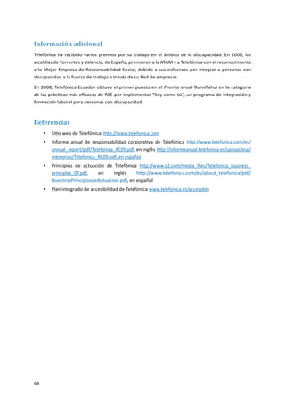 68
Información adicional
Telefónica ha recibido varios premios por su trabajo en el ámbito de la discapacidad. En 2009, las
alcaldías de Torrentes y Valencia, de España, premiaron a la ATAM y a Telefónica con el reconocimiento
a la Mejor Empresa de Responsabilidad Social, debido a sus esfuerzos por integrar a personas con
discapacidad a la fuerza de trabajo a través de su Red de empresas.
En 2008, Telefónica Ecuador obtuvo el primer puesto en el Premio anual Rumiñahui en la categoría
de las prácticas más eficaces de RSE por implementar “Soy como tú”, un programa de integración y
formación laboral para personas con discapacidad.
Referencias
Sitio web de Telefónica:ƒƒ http://www.telefonica.com
Informe anual de responsabilidad corporativa de Telefónicaƒƒ http://www.telefonica.com/en/
annual_report/pdf/Telefonica_RC09.pdf, en inglés http://informeanual.telefonica.es/upload/esp/
memorias/Telefonica_RC09.pdf, en español
Principios de actuación de Telefónicaƒƒ http://www.o2.com/media_files/Telefonica_business_
principles_07.pdf, en inglés http://www.telefonica.com/es/about_telefonica/pdf/
NuestrosPrincipiosdeActuacion.pdf, en español
Plan integrado de accesibilidad de Telefónicaƒƒ www.telefonica.es/accessible
 