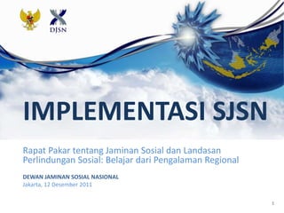 1
IMPLEMENTASI SJSN
Rapat Pakar tentang Jaminan Sosial dan Landasan
Perlindungan Sosial: Belajar dari Pengalaman Regional
DEWAN JAMINAN SOSIAL NASIONAL
Jakarta, 12 Desember 2011
 