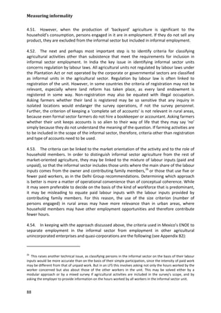 Measuring informality 
88 
4.51. However, when the production of ‘backyard’ agriculture is significant to the household’s consumption, persons engaged in it are in employment. If they do not sell any product, they are excluded from the informal sector but included in informal employment. 
4.52. The next and perhaps most important step is to identify criteria for classifying agricultural activities other than subsistence that meet the requirements for inclusion in informal sector employment. In India the key issue in identifying informal sector units concerns regulation by labour laws. All agricultural units not regulated by labour laws under the Plantation Act or not operated by the corporate or governmental sectors are classified as informal units in the agricultural sector. Regulation by labour law is often linked to registration of the unit. However, in some countries the criteria of registration may not be relevant, especially where land reform has taken place, as every land endowment is registered in some way. Non-registration may also be equated with illegal occupation. Asking farmers whether their land is registered may be so sensitive that any inquiry in isolated locations would endanger the survey operations, if not the survey personnel. Further, the criterion of keeping a ‘complete set of accounts’ is not relevant in rural areas, because even formal sector farmers do not hire a bookkeeper or accountant. Asking farmers whether their unit keeps accounts is so alien to their way of life that they may say ‘no’ simply because they do not understand the meaning of the question. If farming activities are to be included in the scope of the informal sector, therefore, criteria other than registration and type of accounts need to be used. 
4.53. The criteria can be linked to the market orientation of the activity and to the role of household members. In order to distinguish informal sector agriculture from the rest of market-oriented agriculture, they may be linked to the mixture of labour inputs (paid and unpaid), so that the informal sector includes those units where the main share of the labour inputs comes from the owner and contributing family members,26 
4.54. In keeping with the approach discussed above, the criteria used in Mexico’s ENOE to separate employment in the informal sector from employment in other agricultural unincorporated enterprises and quasi-corporations are the following (see Appendix B2): or those that use five or fewer paid workers, as in the Delhi Group recommendations. Determining which approach is better is more a matter of operational convenience than of conceptual coherence. While it may seem preferable to decide on the basis of the kind of workforce that is predominant, it may be misleading to equate paid labour inputs with the labour inputs provided by contributing family members. For this reason, the use of the size criterion (number of persons engaged) in rural areas may have more relevance than in urban areas, where household members may have other employment opportunities and therefore contribute fewer hours. 
26 This raises another technical issue, as classifying persons in the informal sector on the basis of their labour inputs would be more accurate than on the basis of their simple participation, since the intensity of paid work may be different from that of unpaid work. But in an LFS this involves asking not only the hours worked by the worker concerned but also about those of the other workers in the unit. This may be solved either by a modular approach or by a mixed survey if agricultural activities are included in the survey's scope, and by asking the employer to provide information on the hours worked by all workers in the informal sector unit.  