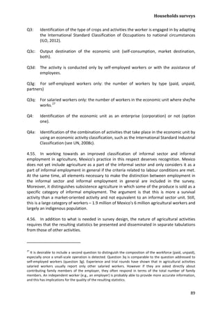 Households surveys 
89 
Q3: Identification of the type of crops and activities the worker is engaged in by adapting the International Standard Classification of Occupations to national circumstances (ILO, 2012). 
Q3c: Output destination of the economic unit (self-consumption, market destination, both). 
Q3d: The activity is conducted only by self-employed workers or with the assistance of employees. 
Q3g: For self-employed workers only: the number of workers by type (paid, unpaid, partners) 
Q3q: For salaried workers only: the number of workers in the economic unit where she/he works.27 
Q4: Identification of the economic unit as an enterprise (corporation) or not (option one). 
Q4a: Identification of the combination of activities that take place in the economic unit by using an economic activity classification, such as the International Standard Industrial Classification (see UN, 2008c). 
4.55. In working towards an improved classification of informal sector and informal employment in agriculture, Mexico's practice in this respect deserves recognition. Mexico does not yet include agriculture as a part of the informal sector and only considers it as a part of informal employment in general if the criteria related to labour conditions are met. At the same time, all elements necessary to make the distinction between employment in the informal sector and informal employment in general are included in the survey. Moreover, it distinguishes subsistence agriculture in which some of the produce is sold as a specific category of informal employment. The argument is that this is more a survival activity than a market-oriented activity and not equivalent to an informal sector unit. Still, this is a large category of workers – 1.9 million of Mexico's 6 million agricultural workers and largely an indigenous population. 
4.56. In addition to what is needed in survey design, the nature of agricultural activities requires that the resulting statistics be presented and disseminated in separate tabulations from those of other activities. 
27 It is desirable to include a second question to distinguish the composition of the workforce (paid, unpaid), especially once a small-scale operation is detected. Question 3q is comparable to the question addressed to self-employed workers (question 3g). Experience and trial rounds have shown that in agricultural activities salaried workers usually report only other salaried workers. However if they are asked directly about contributing family members of the employer, they often respond in terms of the total number of family members. An independent worker (e.g., an employer) is probably able to provide more accurate information, and this has implications for the quality of the resulting statistics.  