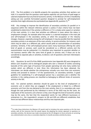 Households surveys 
91 
4.59. The first problem is to identify properly the secondary activities that workers can hold. It is essential that the question used explore explicitly not just forms of paid wage or salaried employment but any kind of economic activity. In the Mexican LFS this is handled by asking just one carefully formulated question designed to prompt for self-employment activities that might otherwise be overlooked (see Appendix B2, question 7).30 
4.60. Any strategy to improve the identification of secondary activities (in parallel or in sequence) within the relevant reference period is useless if clear criteria have not been established to determine if the activity is different or if it is simply some aspect or variation of the main activity. It is clear that activities are different in cases where the status in employment changes, for example when the worker is a salaried employee in the main job and self-employed in the secondary activity, or when the occupation or the industry changes. However, especially among the self-employed, it may be possible that the reported secondary activity is an extension of the main activity. In service activities, for instance, each client may be taken as a different job, which would yield an overestimation of secondary activities. Similarly, if the self-employed person owns many businesses offering the same kind of goods or services, each could be considered as a different activity and the overestimation may be substantial. It is therefore very important to ascertain whether or not business owners offer the same kind of goods or services and, if these are to be considered as separate jobs or activities, to devise a set of questions and train interviewers accordingly. 
4.61. Questions 3e and 3f of the ENOE questionnaire (see Appendix B2) were designed to detect such situations and to distinguish people who own a network of outlets consisting basically of the same type of business from people operating not only many outlets but outlets which are different in kind. Once this information has been obtained, the interviewer can decide whether the entrepreneur actually runs more than one economic activity and proceed to Section 7 of the questionnaire, on secondary activities. A good guideline for establishing if a self-employed person has a secondary job is whether the activities in the coding process are classified as belonging to different kinds of economic activity in the ISIC. 
4.62. For salaried workers attention should be given to the kind of employment or economic unit in which they are engaged. If the employment is linked to a different economic unit from the one declared as the main activity, then it is a secondary job, even though the task performed by the individual in terms of the ISCO may be the same. An implication of the economic unit criterion is that, even though the kind of economic activity may be the same, the fact that the respondent works for two different businesses or enterprises (i.e., the respondent’s answers to Q4 and Q7b are different) establishes that there are two different labour relationships and thus two separate jobs. 
30 To make these distinctions the Mexican LFS would need to introduce the same questions as for the main activity, with all the resources that this would require. By adopting the shorter approach to questions on secondary activities, the decision was made consciously by the LFS designers to focus primarily on correcting any underestimation and, only as a secondary objective, to classify secondary activities by status.  