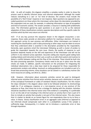 Measuring informality 
94 
4.66. As with all models, this diagram simplifies a complex reality in order to show the process used to identify informal sector and informal employment. Although the model reduces everything to a ‘yes’ or ‘no’ kind of decision, the answers must include the possibility of a ‘Don’t know’ response or non-response. Open questions (as opposed to pre- coded questions) are those where the interviewer writes down the description provided by the respondent and are used, for example, in collecting information on type of occupation and kind of economic activity. The answer provides a resource in dealing with problematic cases. The information gained by open questions is an asset in so far as the national adaptation of these classifications contains separate descriptions and thus specific codes for activities which by their very nature are informal. 
4.67. If at any key juncture the sequence shown in the diagram encounters a non- response, these codes provide an alternative platform for reaching a decision. Of course, this approach carries its own provisos and difficulties. Either interviewers are trained in mastering the classifications used in data processing or other steps must be taken to ensure that they understand what is essential in the description provided by the respondents. Generally, open questions entail the interviewer following up with a cluster of probes to guide the respondent towards the core issue. Clearly, the quality of response to such questions depends heavily on the skill and experience of the interviewer and will not be uniform in any national survey operation. Accurate coding also requires good coding tools (coding indexes and instruction on their use), as well as an edit check system and routines to detect a conflict between coding and the flow of the interview. These should be built into the data processing operation. Consistency checks need to be put in place once the skip checks are made. In addition, specific instructions on the procedure for integrating the individual observations into a data base need to be prepared for those responsible for questionnaire analysis and editing. Inasmuch as coding guidelines are included as part of a broad data processing scheme, many situations can be solved in a satisfactory manner (for more resources on coding, see UN et al., 2010.) 
4.68. However, information about economic activities cannot be used to distinguish informal sector activities from formal sector activities, because such a distinction is not part of the conceptual framework or codes of standard industry classifications. For this reason the steps indicated in the diagram above need to be followed whatever its shortcomings might be. If an ambiguous response or a non-response occurs at any juncture of the sequence or flow, then there has to be a strategy for dealing with the situation. Activities should be classified in the informal sector only if the evidence is compelling. It is preferable to err on the side of not including in the informal sector an activity that in fact is part of it than to include an activity that actually is not part of the informal sector. This also means that it is better to decide on an honest figure for non-respondents than to try to force a value. In theory binary classification errors in an aggregate scale (informal as opposed to not informal) should compensate each other in a probabilistic survey if the sample is sufficiently large. Consequently, it is better not to introduce a systematic error or bias through imputation.  