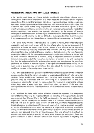 Households surveys 
95 
OTHER CONSIDERATIONS FOR SURVEY DESIGN 
4.69. As discussed above, an LFS that includes the identification of both informal sector employment and informal employment as a whole needs to rely to some extent on proxy respondents. The demand for precision from these respondents should not be overplayed. Questions requesting quantitative information may elicit substantial inaccuracies, since this is seldom well known by the proxy respondent. While the structure of Figure 4.5 deals mainly with categorical items, some information on numerical variables is also needed for context, consistency and analysis. For example, information on the number of persons employed by an economic unit is necessary to determine its size. In dealing with small-scale operations it would certainly not be too difficult or challenging to obtain this information from proxy respondents, but this can become more problematic than appears at first sight. 
4.70. Since many informal sector activities are seasonal in nature, the number of people engaged in such units tends to vary with the time of year when the survey is conducted. If agricultural activities are incorporated in the concept of the informal sector, capturing seasonal activities is particularly important. The economic unit may hire workers during planting or harvesting periods and have no employees during the rest of the year. As seen in paragraphs 4.44 to 4.56, the issue depends very much on the nature of these activities, and so more contextual information is needed. Clearly a respondent cannot be classified as informal during one part of the year, when the number of workers in the unit equals or is less than the national definition for an informal sector unit, and formal during the rest of the year once the number of workers happens to be higher than the reference already set. In such cases, a question may be formulated that asks about the minimum or maximum workforce engaged in the activity over a longer period. 
4.71. This leads to the more general topic of time reference in questions on the number of persons employed and the market orientation of an activity used to identify informal sector activities. When an LFS is not conducted on a continuing basis, especially, the snapshots provided may be incomplete and thus misleading as a representation of the total employment situation for a year, for instance. For this reason, it is important to address these issues over a wider time span, even longer than the season of the year that corresponds to the interview. This may minimize any bias that arises from a short reference period. 
4.72. However, for some items precise estimates of time are important. It is analytically relevant to know how long the respondent has been operating or managing her/his current economic unit (see Q3r and Q3s in the ENOE questionnaire; the issue is also addressed in Argentina’s EPH and the Republic of Moldova's LFS). It is useful to know something about the past, such as if the person lost a previous job and, if so, whether it happened recently (this implies some precision in specifying when it occurred). In rotating samples it is possible to obtain information on such issues by means of a longitudinal analysis of households during the time they are in the sample, particularly if questions are asked about events or episodes that occurred since the previous interview. This kind of analysis is difficult to conduct and many provisos need to be made, given changes in respondents from one period to another as well as attrition – which in turn requires adjustments in weighting and  
