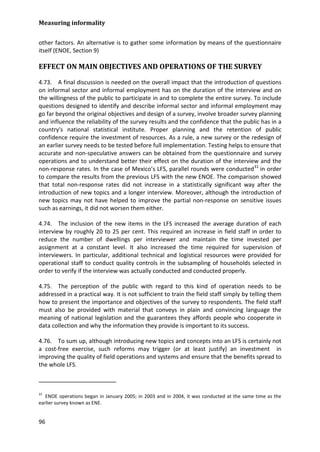 Measuring informality 
96 
other factors. An alternative is to gather some information by means of the questionnaire itself (ENOE, Section 9) 
EFFECT ON MAIN OBJECTIVES AND OPERATIONS OF THE SURVEY 
4.73. A final discussion is needed on the overall impact that the introduction of questions on informal sector and informal employment has on the duration of the interview and on the willingness of the public to participate in and to complete the entire survey. To include questions designed to identify and describe informal sector and informal employment may go far beyond the original objectives and design of a survey, involve broader survey planning and influence the reliability of the survey results and the confidence that the public has in a country's national statistical institute. Proper planning and the retention of public confidence require the investment of resources. As a rule, a new survey or the redesign of an earlier survey needs to be tested before full implementation. Testing helps to ensure that accurate and non-speculative answers can be obtained from the questionnaire and survey operations and to understand better their effect on the duration of the interview and the non-response rates. In the case of Mexico’s LFS, parallel rounds were conducted31 
4.74. The inclusion of the new items in the LFS increased the average duration of each interview by roughly 20 to 25 per cent. This required an increase in field staff in order to reduce the number of dwellings per interviewer and maintain the time invested per assignment at a constant level. It also increased the time required for supervision of interviewers. In particular, additional technical and logistical resources were provided for operational staff to conduct quality controls in the subsampling of households selected in order to verify if the interview was actually conducted and conducted properly. in order to compare the results from the previous LFS with the new ENOE. The comparison showed that total non-response rates did not increase in a statistically significant way after the introduction of new topics and a longer interview. Moreover, although the introduction of new topics may not have helped to improve the partial non-response on sensitive issues such as earnings, it did not worsen them either. 
4.75. The perception of the public with regard to this kind of operation needs to be addressed in a practical way. It is not sufficient to train the field staff simply by telling them how to present the importance and objectives of the survey to respondents. The field staff must also be provided with material that conveys in plain and convincing language the meaning of national legislation and the guarantees they affords people who cooperate in data collection and why the information they provide is important to its success. 
4.76. To sum up, although introducing new topics and concepts into an LFS is certainly not a cost-free exercise, such reforms may trigger (or at least justify) an investment in improving the quality of field operations and systems and ensure that the benefits spread to the whole LFS. 
31 ENOE operations began in January 2005; in 2003 and in 2004, it was conducted at the same time as the earlier survey known as ENE.  