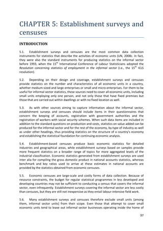 97 
CHAPTER 5: Establishment surveys and censuses 
INTRODUCTION 
5.1. Establishment surveys and censuses are the most common data collection instruments for statistics that describe the activities of economic units (UN, 2008c. In fact, they were also the standard instruments for producing statistics on the informal sector before 1993, when the 15th International Conference of Labour Statisticians adopted the Resolution concerning statistics of employment in the informal sector (i.e., the 15th ICLS resolution). 
5.2. Depending on their design and coverage, establishment surveys and censuses provide statistics on the number and characteristics of all economic units in a country, whether medium-sized and large enterprises or small and micro-enterprises. For them to be useful for informal sector statistics, these sources need to cover all economic units, including small units employing only one person, and not only those that have fixed premises but those that are carried out within dwellings or with no fixed location as well. 
5.3. As with other sources aiming to capture information about the informal sector, establishment surveys and censuses should include items in their questionnaires that concern the keeping of accounts, registration with government authorities and the registration of workers with social security schemes. When such data items are included in addition to the standard questions on production and costs, statistics on value added can be produced for the informal sector and for the rest of the economy, by type of industry as well as under other headings, thus providing statistics on the structure of a country’s economy and establishing the statistical foundation for continuing economic analysis. 
5.4. Establishment-based censuses produce basic economic statistics for detailed industries and geographical areas, while establishment surveys based on samples provide more frequent statistics on a broader range of topics for more aggregated levels of the industrial classification. Economic statistics generated from establishment surveys are used inter alia for compiling the gross domestic product in national accounts statistics, whereas benchmark and key ratios used to arrive at these estimates in national accounts are provided by the statistics obtained from economic censuses. 
5.5. Economic censuses are large-scale and costly forms of data collection. Because of resource constraints, the budget for regular statistical programmes in less developed and developing countries may not be sufficient to conducting a census that covers the informal sector, even infrequently. Establishment surveys covering the informal sector are less costly than censuses, but they are still not inexpensive as they entail labour-intensive field work. 
5.6. Many establishment surveys and censuses therefore exclude small units (among them, informal sector units) from their scope. Even those that attempt to cover small economic units tend to leave out informal sector businesses operating inside the home of  