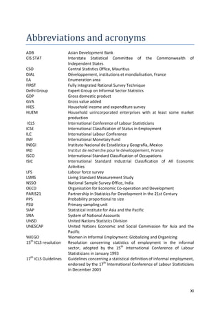 XI 
Abbreviations and acronyms 
ADB Asian Development Bank 
CIS STAT Interstate Statistical Committee of the Commonwealth of Independent States 
CSO Central Statistics Office, Mauritius 
DIAL Développement, institutions et mondialisation, France 
EA Enumeration area 
FIRST Fully Integrated Rational Survey Technique 
Delhi Group Expert Group on Informal Sector Statistics 
GDP Gross domestic product 
GVA Gross value added 
HIES Household income and expenditure survey 
HUEM Household unincorporated enterprises with at least some market production 
ICLS International Conference of Labour Statisticians 
ICSE International Classification of Status in Employment 
ILC International Labour Conference 
IMF International Monetary Fund 
INEGI Instituto Nacional de Estadística y Geografía, Mexico 
IRD Institut de recherche pour le développement, France 
ISCO International Standard Classification of Occupations 
ISIC International Standard Industrial Classification of All Economic Activities 
LFS Labour force survey 
LSMS Living Standard Measurement Study 
NSSO National Sample Survey Office, India 
OECD Organisation for Economic Co-operation and Development 
PARIS21 Partnership in Statistics for Development in the 21st Century 
PPS Probability proportional to size 
PSU Primary sampling unit 
SIAP Statistical Institute for Asia and the Pacific 
SNA System of National Accounts 
UNSD United Nations Statistics Division 
UNESCAP United Nations Economic and Social Commission for Asia and the Pacific 
WIEGO Women in Informal Employment: Globalizing and Organizing 
15th ICLS resolution Resolution concerning statistics of employment in the informal sector, adopted by the 15th International Conference of Labour Statisticians in January 1993 
17th ICLS Guidelines Guidelines concerning a statistical definition of informal employment, endorsed by the 17th International Conference of Labour Statisticians in December 2003 
 