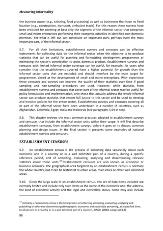 Measuring informality 
98 
the business owner (e.g., tailoring, food processing) as well as businesses that have no fixed location (e.g., construction, transport, ambulant trade). For this reason these surveys have been criticized for covering at best only the segment of the informal sector that comprises small and micro-enterprises performing their economic activities in identified non-domestic premises. Yet what is left out can constitute an important part, perhaps even the most important part, of the informal sector. 
5.7. For all their limitations, establishment surveys and censuses can be effective instruments for collecting data on the informal sector when the objective is to produce statistics that can be useful for planning and formulating development programmes or estimating the sector’s contribution to gross domestic product. Establishment surveys and censuses with limited informal sector coverage can be useful, for example, for users who consider that the establishments covered have a higher potential for growth than the informal sector units that are excluded and should therefore be the main target for programmes aimed at the development of small and micro-enterprises. With experience these censuses and surveys can improve the quality of their statistics over time if good sampling and non-sampling procedures are used. However, while statistics from establishment surveys and censuses that cover part of the informal sector may be useful for policy formulation and implementation, only those that actually address the whole informal sector can produce statistics that render full justice to this sector and be used to develop and monitor policies for the entire sector. Establishment surveys and censuses covering all or part of the informal sector have been undertaken in a number of countries, such as Afghanistan, Colombia, Egypt, India and Indonesia (see paragraphs 5.69 et seq). 
5.8. This chapter reviews the most common practices adopted in establishment surveys and censuses that include the informal sector units within their scope. It will first describe establishment censuses, then establishment surveys, before it goes on to discuss common planning and design issues. In the final section it presents some examples of national establishment surveys and censuses. 
ESTABLISHMENT CENSUSES 
5.9. An establishment census is the process of collecting data separately about each economic unit in a country or in a well delimited part of a country, during a specific reference period, and of compiling, evaluating, analysing and disseminating relevant statistics about these units.32 
5.10. Given the large scale of an establishment census, the set of data items included are normally limited and include only such items as the name of the economic unit, the address, the kind of economic activity and the legal and ownership status. Some may also include Establishment censuses are also known as economic or business censuses. The geographical area targeted by an establishment census is normally the whole country, but it can be restricted to urban areas, main cities or other well delimited areas. 
32 Similarly, a ‘population census is the total process of collecting, compiling, evaluating, analysing and publishing or otherwise disseminating demographic, economic and social data pertaining, at a specified time, to all persons in a country or in a well delimited part of a country’,, UNSD, 2008d, paragraph1.4)  