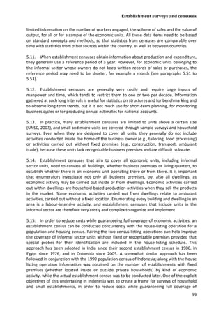 Establishment surveys and censuses 
99 
limited information on the number of workers engaged, the volume of sales and the value of output, for all or for a sample of the economic units. All these data items need to be based on standard concepts and methods, so that statistics from censuses are comparable over time with statistics from other sources within the country, as well as between countries. 
5.11. When establishment censuses obtain information about production and expenditure, they generally use a reference period of a year. However, for economic units belonging to the informal sector whose owners do not keep written records of sales or purchases, the reference period may need to be shorter, for example a month (see paragraphs 5.51 to 5.53). 
5.12. Establishment censuses are generally very costly and require large inputs of manpower and time, which tends to restrict them to one or two per decade. Information gathered at such long intervals is useful for statistics on structures and for benchmarking and to observe long-term trends, but it is not much use for short-term planning, for monitoring business cycles or for producing annual estimates for national accounts. 
5.13. In practice, many establishment censuses are limited to units above a certain size (UNSC, 2007), and small and micro-units are covered through sample surveys and household surveys. Even when they are designed to cover all units, they generally do not include activities conducted inside the home of the business owner (e.g., tailoring, food processing) or activities carried out without fixed premises (e.g., construction, transport, ambulant trade), because these units lack recognizable business premises and are difficult to locate. 
5.14. Establishment censuses that aim to cover all economic units, including informal sector units, need to canvass all buildings, whether business premises or living quarters, to establish whether there is an economic unit operating there or from there. It is important that enumerators investigate not only all business premises, but also all dwellings, as economic activity may be carried out inside or from dwellings. Economic activities carried out within dwellings are household-based production activities when they sell the products in the market. Some economic activities carried out from dwellings relate to ambulant activities, carried out without a fixed location. Enumerating every building and dwelling in an area is a labour-intensive activity, and establishment censuses that include units in the informal sector are therefore very costly and complex to organize and implement. 
5.15. In order to reduce costs while guaranteeing full coverage of economic activities, an establishment census can be conducted concurrently with the house-listing operation for a population and housing census. Pairing the two census listing operations can help improve the coverage of informal sector units without fixed or recognizable premises provided that special probes for their identification are included in the house-listing schedule. This approach has been adopted in India since their second establishment census in 1980, in Egypt since 1976, and in Colombia since 2005. A somewhat similar approach has been followed in conjunction with the 1990 population census of Indonesia; along with the house listing operation information was obtained on the number of establishments with fixed premises (whether located inside or outside private households) by kind of economic activity, while the actual establishment census was to be conducted later. One of the explicit objectives of this undertaking in Indonesia was to create a frame for surveys of household and small establishments, in order to reduce costs while guaranteeing full coverage of  