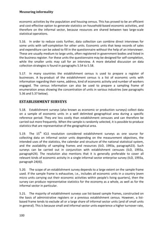 Measuring informality 
100 
economic activities by the population and housing census. This has proved to be an efficient and cost-effective option to generate statistics on household-based economic activities, and therefore on the informal sector, because resources are shared between two large-scale statistical operations. 
5.16. In order to reduce costs further, data collection can combine direct interviews for some units with self-completion for other units. Economic units that keep records of sales and expenditure can be asked to fill in the questionnaire without the help of an interviewer. These are usually medium to large units, often registered in government bodies and listed in the business register. For these units the questionnaire may be designed for self-completion, while the smaller units may call for an interview. A more detailed discussion on data collection strategies is found in paragraphs 5.54 to 5.58. 
5.17. In many countries the establishment census is used to prepare a register of businesses. A by-product of the establishment census is a list of economic units with information regarding their name, address, kind of economic activity and number of workers engaged. The census information can also be used to prepare a sampling frame of enumeration areas showing the concentration of units in various industries (see paragraphs 5.36 and 5.37 below). 
ESTABLISHMENT SURVEYS 
5.18. Establishment surveys (also known as economic or production surveys) collect data on a sample of economic units in a well delimited geographical area during a specific reference period. They are less costly than establishment censuses and can therefore be carried out more frequently. When the sample is randomly selected, it is possible to produce statistics that are representative of the geographical area. 
5.19. The 15th ICLS resolution considered establishment surveys as one source for collecting data on informal sector units depending on the measurement objectives, the intended uses of the statistics, the calendar and structure of the national statistical system, and the availability of sampling frames and resources (ILO, 1993a, paragraph23). Such surveys can be carried out in conjunction with establishment censuses (ILO, 1993a, paragraph24). The resolution also mentions that it is generally preferable to cover all relevant kinds of economic activity in a single informal sector enterprise survey (ILO, 1993a, paragraph 24(4)). 
5.20. The scope of an establishment survey depends to a large extent on the sample frame used. If the sample frame is exhaustive, i.e., includes all economic units in a country (even micro units carrying out their economic activities within people's living quarters), then the survey can produce representative statistics for the economy as a whole, as well as for the informal sector in particular. 
5.21. The majority of establishment surveys use list-based sample frames, constructed on the basis of administrative registers or a previous establishment census. However, a list- based frame tends to exclude all or a large share of informal sector units (and of small units in general). This is because small and informal sector units experience a higher turnover rate,  