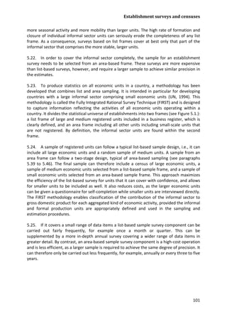 Establishment surveys and censuses 
101 
more seasonal activity and more mobility than larger units. The high rate of formation and closure of individual informal sector units can seriously erode the completeness of any list frame. As a consequence, surveys based on list frames cover at best only that part of the informal sector that comprises the more stable, larger units. 
5.22. In order to cover the informal sector completely, the sample for an establishment survey needs to be selected from an area-based frame. These surveys are more expensive than list-based surveys, however, and require a larger sample to achieve similar precision in the estimates. 
5.23. To produce statistics on all economic units in a country, a methodology has been developed that combines list and area sampling. It is intended in particular for developing countries with a large informal sector comprising small economic units (UN, 1994). This methodology is called the Fully Integrated Rational Survey Technique (FIRST) and is designed to capture information reflecting the activities of all economic units operating within a country. It divides the statistical universe of establishments into two frames (see Figure 5.1.): a list frame of large and medium registered units included in a business register, which is clearly defined, and an area frame including all other units including small-scale units that are not registered. By definition, the informal sector units are found within the second frame. 
5.24. A sample of registered units can follow a typical list-based sample design, i.e., it can include all large economic units and a random sample of medium units. A sample from an area frame can follow a two-stage design, typical of area-based sampling (see paragraphs 5.39 to 5.46). The final sample can therefore include a census of large economic units, a sample of medium economic units selected from a list-based sample frame, and a sample of small economic units selected from an area-based sample frame. This approach maximizes the efficiency of the list-based survey for units that it can cover with confidence, and allows for smaller units to be included as well. It also reduces costs, as the larger economic units can be given a questionnaire for self-completion while smaller units are interviewed directly. The FIRST methodology enables classification of the contribution of the informal sector to gross domestic product for each aggregated kind of economic activity, provided the informal and formal production units are appropriately defined and used in the sampling and estimation procedures. 
5.25. If it covers a small range of data items a list-based sample survey component can be carried out fairly frequently, for example once a month or quarter. This can be supplemented by a more in-depth annual survey covering a wider range of data items in greater detail. By contrast, an area-based sample survey component is a high-cost operation and is less efficient, as a larger sample is required to achieve the same degree of precision. It can therefore only be carried out less frequently, for example, annually or every three to five years.  