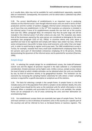 Establishment surveys and censuses 
103 
as it usually does, data may not be available for each establishment separately, especially data on investment. Consequently, the economic unit for which data is collected may often be the enterprise. 
5.28. The correct identification of establishments is an important issue in producing statistics on the informal sector. Even though informal sector units are small in terms of their production and the number of workers engaged, informal sector enterprises may be made up of more than one establishment. In the 15th ICLS resolution an enterprise is included in the informal sector if none of its establishments exceeds the size limit set at the country level (see ILO, 1993a. paragraph 9(5)). An enterprise may thus be quite large and still be included in the informal sector if all other criteria are also met. The resolution also states that all the businesses owned by the same person are considered as belonging to the same enterprise (see paragraph 12(2) of ILO, 1993a). In countries where only units above a specified size have to be registered and comply with labour laws and/or tax laws, informal sector entrepreneurs may prefer to keep many small economic units rather than one larger unit, in order to avoid having to register and to pay taxes. The 1982 establishment survey in Tunisia, for example, revealed that many small-scale establishments employing fewer than ten persons were part of intermediate enterprises employing 10 to 50 persons, thereby demonstrating the dynamism of the informal sector and its potential for accretion (Charmes, 1996). 
Sample design 
5.29. In selecting the sample design for an establishment survey, the trade-off between overall cost and the degree of precision required in the data collected is a fundamental consideration. Greater precision carries higher costs. Unlike a census, sample surveys reduce the level of detail at which reliable estimates can be obtained when the units are classified by size, by kind of economic activity or by geographical location. This limitation can be overcome by increasing the sampling fraction selectively for cells where a lower sampling variance is required for a specific descriptive or analytical use of the statistics. 
5.30. The basis for selecting a sample is the sample frame. A sample frame is a list that includes every unit in the population from which a sample is to be selected. Ideally, the units in a sample frame should be the same as the statistical units for which information is to be obtained. When a complete and up-to-date list of these units is not available, the sample frame can be composed of a list of areas containing the units and their delineation on accompanying maps. 
5.31. For establishment surveys there are essentially two types of sample frame. The first and most common is a list or directory of economic units in the country (or a specific part of the country) and will be referred to here as list-based frames or business registers. The  