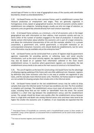 Measuring informality 
104 
second type of frame is a list or map of geographical areas of the country with identifiable boundaries, known as area-based frames .33 
5.32. List-based frames are the most common frames used in establishment surveys that measure production or employment and wages. They are generally organized in homogeneous strata, based on geographical location, the kind of economic activity and/or establishment size categories. Sampling designs usually use only one stage of selection, as economic units are generally selected directly from each stratum separately. 
5.33. A list-based frame contains, as a minimum, a list of all economic units in the target geographical area with information on their address, main economic activity and size, in terms either of the number of workers engaged or the level of production. It should also ideally contain information about whether the economic unit is part of a larger enterprise, and about the institutional characteristics of the unit (for example, whether it is a private corporation, a government unit, central government, a non-profit institution or an unincorporated enterprise). Economic units should ideally be establishments, but for some units information may be available only at the enterprise level.34 
5.34. List-based frames can be constructed from a series of registers kept by government agencies responsible for providing permits or collecting taxes and social security contributions, such as the social security register, tax registers or industrial registers. They may also be based on or updated from information collected in the most recent establishment census. In countries where government registers are incomplete, the last establishment census tends to be used as the main source to construct a list-based frame. 
5.35. The use of registers as the basis for constructing a list-based frame has the advantage of allowing ongoing updating of the frame with very little additional cost. However, registers by definition only cover economic units that in one way or another are registered or pay taxes, and this excludes most informal sector units. Therefore, list frames based on registers are not suitable for drawing samples that include units in the informal sector. 
5.36. List-based frames based on the last establishment census may be useful to draw samples that cover the informal sector if at least two conditions are met. The first condition is complete unit coverage. The establishment census must cover all economic units in their scope, including those that are not ‘visible’ or ‘identifiable’ from the street. The second condition is a short time lag between the establishment census and the establishment survey. The sample should be drawn very quickly after the establishment census because there is a high birth and death rate among informal sector units and these rates tend to be higher the smaller the economic unit. In addition, it can reasonably be expected that the 
33 Area-based frames of households are commonly used in household-based surveys to draw samples of households. Using a similar approach, an area-based frame of establishments can be used to draw samples of economic units. 
34 For more on business registers, see Eurostat 2010.  