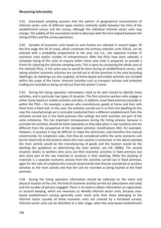 Measuring informality 
106 
5.41. Area-based sampling assumes that the pattern of geographical concentration of informal sector units of different types remains relatively stable between the time of the establishment census and the survey, although the individual informal sector units may change. The validity of this assumption tends to decrease with the time elapsed between the listing of PSUs and the survey operations. 
5.42. Samples of economic units based on area frames are selected in several stages. At the first stage the list of areas, which constitute the primary selection units (PSUs), can be selected with a probability proportional to the area size (i.e., the expected number of economic units and/or number of entrepreneurs). After the PSUs have been selected, a complete listing of the units of enquiry within these area units is prepared, to provide a frame for selecting the ultimate sampling units. This is done by canvassing the whole area of the selected PSUs, in the same way as would be done during an establishment census, and asking whether economic activities are carried out in all the premises in the area (including dwellings). As dwellings are also targeted, all home-based and mobile activities are included within the scope of the frame. Itinerant activities such as transport services and ambulant trading are recorded as being carried out from the worker’s home. 
5.43. During the listing operation interviewers need to be well trained to identify these activities, and in particular two types of situation. The first concerns workers who engage in either home-based or mobile activities and who, in addition, have fixed premises (outside or within the PSU) – for example, a person who manufactures goods at home and then sells them from a fixed stall. In this case, the activities carried out in or from the dwelling (in this case the manufacturing) are in principle conducted from a different establishment from the activities carried out in the fixed premises (the selling), but both activities are part of the same enterprise. This has important consequences during the listing process, because in principle the activities should be listed separately as they take place in two locations and are different from the perspective of the standard activities classifications (ISIC, for example). However, in practice it may be difficult to make this distinction, and therefore this manual recommends, for simplicity's sake, that they be considered within the same economic unit but be listed only at the location where the main activity is conducted. In the above example, the main activity would be the manufacturing of goods and the location would be the dwelling (for guidelines on determining the main activity, see UN, 2008c). The second situation relates to workers who carry out their economic activities in fixed premises but who stock part of the raw materials or products in their dwelling. While the stocking of materials is a separate economic activity from the activities carried out in fixed premises, again for the sake of simplicity this manual recommends that they be considered as ancillary activities to the main activity and that the unit be recorded as being located at the fixed premises. 
5.44. During the listing operation information should be collected on the name and physical location of the unit, the kind of economic activity carried out (description and code) and the number of persons engaged. There is no need to obtain information on registration or account keeping, which are necessary to identify informal sector units, because area- based establishment surveys generally cover more units than those belonging to the informal sector (usually all those economic units not covered by a list-based survey). Informal sector units can be identified at a later stage, when the area-based establishment  