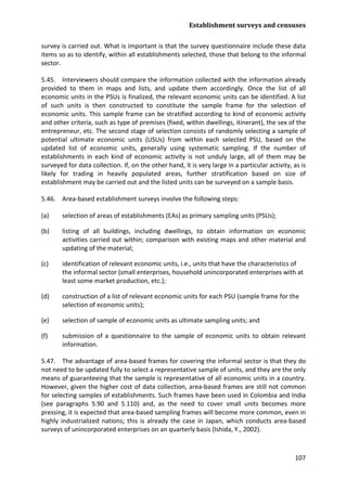 Establishment surveys and censuses 
107 
survey is carried out. What is important is that the survey questionnaire include these data items so as to identify, within all establishments selected, those that belong to the informal sector. 
5.45. Interviewers should compare the information collected with the information already provided to them in maps and lists, and update them accordingly. Once the list of all economic units in the PSUs is finalized, the relevant economic units can be identified. A list of such units is then constructed to constitute the sample frame for the selection of economic units. This sample frame can be stratified according to kind of economic activity and other criteria, such as type of premises (fixed, within dwellings, itinerant), the sex of the entrepreneur, etc. The second stage of selection consists of randomly selecting a sample of potential ultimate economic units (USUs) from within each selected PSU, based on the updated list of economic units, generally using systematic sampling. If the number of establishments in each kind of economic activity is not unduly large, all of them may be surveyed for data collection. If, on the other hand, it is very large in a particular activity, as is likely for trading in heavily populated areas, further stratification based on size of establishment may be carried out and the listed units can be surveyed on a sample basis. 
5.46. Area-based establishment surveys involve the following steps: 
(a) selection of areas of establishments (EAs) as primary sampling units (PSUs); 
(b) listing of all buildings, including dwellings, to obtain information on economic activities carried out within; comparison with existing maps and other material and updating of the material; 
(c) identification of relevant economic units, i.e., units that have the characteristics of the informal sector (small enterprises, household unincorporated enterprises with at least some market production, etc.); 
(d) construction of a list of relevant economic units for each PSU (sample frame for the selection of economic units); 
(e) selection of sample of economic units as ultimate sampling units; and 
(f) submission of a questionnaire to the sample of economic units to obtain relevant information. 
5.47. The advantage of area-based frames for covering the informal sector is that they do not need to be updated fully to select a representative sample of units, and they are the only means of guaranteeing that the sample is representative of all economic units in a country. However, given the higher cost of data collection, area-based frames are still not common for selecting samples of establishments. Such frames have been used in Colombia and India (see paragraphs 5.90 and 5.110) and, as the need to cover small units becomes more pressing, it is expected that area-based sampling frames will become more common, even in highly industrialized nations; this is already the case in Japan, which conducts area-based surveys of unincorporated enterprises on an quarterly basis (Ishida, Y., 2002).  