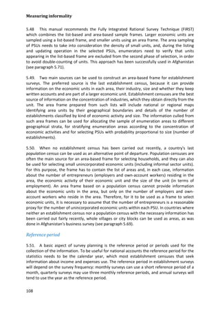 Measuring informality 
108 
5.48 This manual recommends the Fully Integrated Rational Survey Technique (FIRST) which combines the list-based and area-based sample frames. Larger economic units are sampled using a list-based frame, and smaller units using an area frame. The area sampling of PSUs needs to take into consideration the density of small units, and, during the listing and updating operation in the selected PSUs, enumerators need to verify that units appearing in the list-based frame are excluded from the second phase of selection, in order to avoid double-counting of units. This approach has been successfully used in Afghanistan (see paragraph 5.71). 
5.49. Two main sources can be used to construct an area-based frame for establishment surveys. The preferred source is the last establishment census, because it can provide information on the economic units in each area, their industry, size and whether they keep written accounts and are part of a larger economic unit. Establishment censuses are the best source of information on the concentration of industries, which they obtain directly from the unit. The area frame prepared from such lists will include national or regional maps identifying area units by their geographical boundaries and details of the number of establishments classified by kind of economic activity and size. The information culled from such area frames can be used for allocating the sample of enumeration areas to different geographical strata, for stratifying enumeration areas according to the concentration of economic activities and for selecting PSUs with probability proportional to size (number of establishments). 
5.50. When no establishment census has been carried out recently, a country's last population census can be used as an alternative point of departure. Population censuses are often the main source for an area-based frame for selecting households, and they can also be used for selecting small unincorporated economic units (including informal sector units). For this purpose, the frame has to contain the list of areas and, in each case, information about the number of entrepreneurs (employers and own-account workers) residing in the area, the economic activity of their economic unit and the size of the unit (in terms of employment). An area frame based on a population census cannot provide information about the economic units in the area, but only on the number of employers and own- account workers who reside in the area. Therefore, for it to be used as a frame to select economic units, it is necessary to assume that the number of entrepreneurs is a reasonable proxy for the number of unincorporated economic units within each PSU. In countries where neither an establishment census nor a population census with the necessary information has been carried out fairly recently, whole villages or city blocks can be used as areas, as was done in Afghanistan's business survey (see paragraph 5.69). 
Reference period 
5.51. A basic aspect of survey planning is the reference period or periods used for the collection of the information. To be useful for national accounts the reference period for the statistics needs to be the calendar year, which most establishment censuses that seek information about income and expenses use. The reference period in establishment surveys will depend on the survey frequency: monthly surveys can use a short reference period of a month, quarterly surveys may use three monthly reference periods, and annual surveys will tend to use the year as the reference period.  