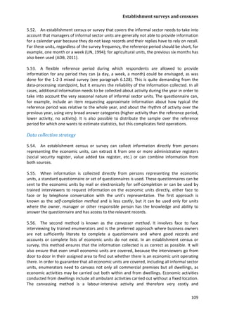 Establishment surveys and censuses 
109 
5.52. An establishment census or survey that covers the informal sector needs to take into account that managers of informal sector units are generally not able to provide information for a calendar year because they do not keep records and their replies have to rely on recall. For these units, regardless of the survey frequency, the reference period should be short, for example, one month or a week (UN, 1994); for agricultural units, the previous six months has also been used (ADB, 2011). 
5.53. A flexible reference period during which respondents are allowed to provide information for any period they can (a day, a week, a month) could be envisaged, as was done for the 1-2-3 mixed survey (see paragraph 6.128). This is quite demanding from the data-processing standpoint, but it ensures the reliability of the information collected. In all cases, additional information needs to be collected about activity during the year in order to take into account the very seasonal nature of informal sector units. The questionnaire can, for example, include an item requesting approximate information about how typical the reference period was relative to the whole year, and about the rhythm of activity over the previous year, using very broad answer categories (higher activity than the reference period, lower activity, no activity). It is also possible to distribute the sample over the reference period for which one wants to estimate statistics, but this complicates field operations. 
Data collection strategy 
5.54. An establishment census or survey can collect information directly from persons representing the economic units, can extract it from one or more administrative registers (social security register, value added tax register, etc.) or can combine information from both sources. 
5.55. When information is collected directly from persons representing the economic units, a standard questionnaire or set of questionnaires is used. These questionnaires can be sent to the economic units by mail or electronically for self-completion or can be used by trained interviewers to request information on the economic units directly, either face to face or by telephone conversation with the unit’s representative. The first approach is known as the self-completion method and is less costly, but it can be used only for units where the owner, manager or other responsible person has the knowledge and ability to answer the questionnaire and has access to the relevant records. 
5.56. The second method is known as the canvasser method. It involves face to face interviewing by trained enumerators and is the preferred approach where business owners are not sufficiently literate to complete a questionnaire and where good records and accounts or complete lists of economic units do not exist. In an establishment census or survey, this method ensures that the information collected is as correct as possible. It will also ensure that even small economic units are covered, because the interviewers go from door to door in their assigned area to find out whether there is an economic unit operating there. In order to guarantee that all economic units are covered, including all informal sector units, enumerators need to canvass not only all commercial premises but all dwellings, as economic activities may be carried out both within and from dwellings. Economic activities conducted from dwellings include all ambulant activities carried out without a fixed location. The canvassing method is a labour-intensive activity and therefore very costly and  