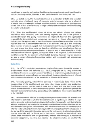 Measuring informality 
110 
complicated to organize and monitor. Establishment censuses in most countries still need to use the canvassing method, however, at least for smaller units, thus raising their cost. 
5.57. As stated above, this manual recommends a combination of both data collection methods when a list-based frame of economic units is complete only for a subset of economic units – for example, for large formal sector units. In this situation, questionnaires can be sent by mail or electronically to larger units for self-completion while enumerating the smaller units directly. 
5.58. When the establishment census or survey can extract relevant and reliable information about economic units from existing registers, the cost of the process is considerably lower. The quality requirements are important, however: the organization responsible for the establishment census must have access to relevant information in the registers, and the registers need to record the birth and death of even the smallest units; the registers also have to keep the characteristics of the economic units up to date and clearly dated (number of workers engaged, their main economic activity, revenue and expenditure, etc.) and ensure that these data are based on definitions and classifications that are consistent with the statistical requirements. In addition, as it is often necessary to extract information from different registers, the registers need, at the very least, to have a common identifier number for the economic units included. Currently, however, very few countries are able to extract information from existing registers with a reasonably high unit coverage and data quality. 
Data items 
5.59. The 15th ICLS resolution recommends a long list of data items that can be included in establishment surveys and censuses (ILO, 1993a, paragraphs 34-35). They include the conditions of business operation, workers’ conditions of employment, production (value of outputs produced, amount of sales and expenditure), characteristics of owners of informal sector units and characteristics of the households of informal sector owners. 
5.60. Generally speaking, establishment censuses at least include items related to the characteristics of the establishment, and some also include workers and production. Establishment surveys tend to cover all three sets of items and may also include items related to the conditions in which the business operates. Data on production provide the necessary elements for estimating gross output, value added and mixed income as defined in the 2008 SNA. 
5.61. In establishment censuses or surveys covering the informal sector, it is essential that information be collected on whether the economic unit is registered, on whether it keeps written accounts, on the status in employment of workers (for example, contributing family workers, employees), and on whether the workers engaged have social security coverage, an entitlement to holidays and similar matters. This information will allow the identification of informal sector units and of informal employment from among all establishments covered in the survey. Other essential information concerns the environment in which informal units operate, their links with the formal sector, their access to credit and the role of credit unions, their relationship with the government, whether they belong to a producer or consumer cooperative, etc. It is also essential to collect information on whether the  