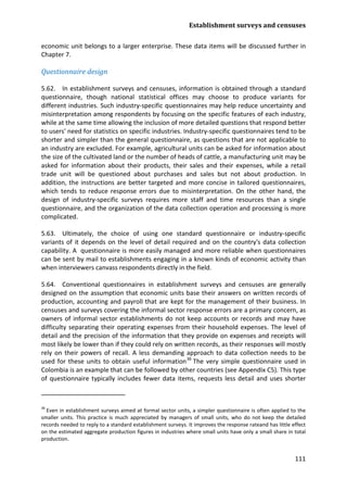 Establishment surveys and censuses 
111 
economic unit belongs to a larger enterprise. These data items will be discussed further in Chapter 7. 
Questionnaire design 
5.62. In establishment surveys and censuses, information is obtained through a standard questionnaire, though national statistical offices may choose to produce variants for different industries. Such industry-specific questionnaires may help reduce uncertainty and misinterpretation among respondents by focusing on the specific features of each industry, while at the same time allowing the inclusion of more detailed questions that respond better to users' need for statistics on specific industries. Industry-specific questionnaires tend to be shorter and simpler than the general questionnaire, as questions that are not applicable to an industry are excluded. For example, agricultural units can be asked for information about the size of the cultivated land or the number of heads of cattle, a manufacturing unit may be asked for information about their products, their sales and their expenses, while a retail trade unit will be questioned about purchases and sales but not about production. In addition, the instructions are better targeted and more concise in tailored questionnaires, which tends to reduce response errors due to misinterpretation. On the other hand, the design of industry-specific surveys requires more staff and time resources than a single questionnaire, and the organization of the data collection operation and processing is more complicated. 
5.63. Ultimately, the choice of using one standard questionnaire or industry-specific variants of it depends on the level of detail required and on the country's data collection capability. A questionnaire is more easily managed and more reliable when questionnaires can be sent by mail to establishments engaging in a known kinds of economic activity than when interviewers canvass respondents directly in the field. 
5.64. Conventional questionnaires in establishment surveys and censuses are generally designed on the assumption that economic units base their answers on written records of production, accounting and payroll that are kept for the management of their business. In censuses and surveys covering the informal sector response errors are a primary concern, as owners of informal sector establishments do not keep accounts or records and may have difficulty separating their operating expenses from their household expenses. The level of detail and the precision of the information that they provide on expenses and receipts will most likely be lower than if they could rely on written records, as their responses will mostly rely on their powers of recall. A less demanding approach to data collection needs to be used for these units to obtain useful information36 
36 Even in establishment surveys aimed at formal sector units, a simpler questionnaire is often applied to the smaller units. This practice is much appreciated by managers of small units, who do not keep the detailed records needed to reply to a standard establishment surveys. It improves the response rateand has little effect on the estimated aggregate production figures in industries where small units have only a small share in total production. The very simple questionnaire used in Colombia is an example that can be followed by other countries (see Appendix C5). This type of questionnaire typically includes fewer data items, requests less detail and uses shorter  