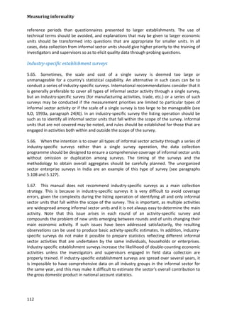 Measuring informality 
112 
reference periods than questionnaires presented to larger establishments. The use of technical terms should be avoided, and explanations that may be given to larger economic units should be transformed into questions that are appropriate for smaller units. In all cases, data collection from informal sector units should give higher priority to the training of investigators and supervisors so as to elicit quality data through probing questions. 
Industry-specific establishment surveys 
5.65. Sometimes, the scale and cost of a single survey is deemed too large or unmanageable for a country's statistical capability. An alternative in such cases can be to conduct a series of industry-specific surveys. International recommendations consider that it is generally preferable to cover all types of informal sector activity through a single survey, but an industry-specific survey (for manufacturing activities, trade, etc.) or a series of such surveys may be conducted if the measurement priorities are limited to particular types of informal sector activity or if the scale of a single survey is too large to be manageable (see ILO, 1993a, paragraph 24(4)). In an industry-specific survey the listing operation should be such as to identify all informal sector units that fall within the scope of the survey. Informal units that are not covered may be noted, and rules should be established for those that are engaged in activities both within and outside the scope of the survey. 
5.66. When the intention is to cover all types of informal sector activity through a series of industry-specific surveys rather than a single survey operation, the data collection programme should be designed to ensure a comprehensive coverage of informal sector units without omission or duplication among surveys. The timing of the surveys and the methodology to obtain overall aggregates should be carefully planned. The unorganized sector enterprise surveys in India are an example of this type of survey (see paragraphs 5.108 and 5.127). 
5.67. This manual does not recommend industry-specific surveys as a main collection strategy. This is because in industry-specific surveys it is very difficult to avoid coverage errors, given the complexity during the listing operation of identifying all and only informal sector units that fall within the scope of the survey. This is important, as multiple activities are widespread among informal sector units and it is not always easy to determine the main activity. Note that this issue arises in each round of an activity-specific survey and compounds the problem of new units emerging between rounds and of units changing their main economic activity. If such issues have been addressed satisfactorily, the resulting observations can be used to produce basic activity-specific estimates. In addition, industry- specific surveys do not make it possible to prepare statistics reflecting different informal sector activities that are undertaken by the same individuals, households or enterprises. Industry-specific establishment surveys increase the likelihood of double-counting economic activities unless the investigators and supervisors engaged in field data collection are properly trained. If industry-specific establishment surveys are spread over several years, it is impossible to have comprehensive data on all industry groups in the informal sector for the same year, and this may make it difficult to estimate the sector's overall contribution to the gross domestic product in national account statistics.  