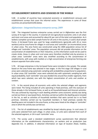 Establishment surveys and censuses 
113 
ESTABLISHMENT SURVEYS AND CENSUSES IN THE WORLD 
5.68. A number of countries have conducted economic or establishment censuses and establishment surveys that cover the informal sector. The experiences in some of these countries are presented briefly below. 
Afghanistan - Integrated business enterprise survey, 2009 
5.69. The integrated business enterprise survey carried out in Afghanistan was the first survey of its type in the country. It covered all non-agricultural economic units in all urban and most rural areas and accounted for about 81 per cent of the total rural population. As it lacked a complete up-to-date sample frame for all units in the country, it used a dual sample frame. A list-based frame was used for large establishments (generally with 20 or more workers) and an area frame for villages in rural areas and ‘controller’ (or enumeration) areas in urban areas. The area frame was constructed using the 2004 population census list of villages and ‘controller’ areas. The population censuses did not provide information on the concentration of establishments or their industries, so this information could not be used to create strata. Areas in urban and rural areas were therefore stratified only by province; in urban areas ‘controller’ areas were also stratified according to the concentration of establishments, with areas with markets or a high concentration of enterprises forming one stratum separate from other areas. 
5.70. All large enterprises in the list-based frame were included in the sample. The sample based on the area frame was selected in two stages. In the first stage 150 villages in rural areas were selected using systematic sampling with probabilities proportional to population. In urban areas 150 ‘controller’ areas were selected also with systematic sampling but with equal probability. Each ‘controller’ area was divided into around five smaller segments, from which two were selected, one with the highest concentration of units and another at random. 
5.71. In the second phase all economic units within the selected villages and segments were listed. The listing included all units operating in fixed premises, with the exclusion of those already in the list-based frame, as well as all household-based and itinerant activities. This was achieved by inquiring in each dwelling whether some economic activity was being carried out there or was based there. Activities carried out within the dwelling were included in the list, as well as activities of household members that were carried out in no fixed premises. Activities carried out by household members in fixed premises outside the dwelling were not included in the area frame, as they were listed at the village or ‘controller’ area in which the activity was carried out. 
5.72. The list of establishments was stratified by broad industry group. In rural areas 12 units were selected from each village. In urban areas, 12 units were selected from each of the selected segment, or 24 in each ‘controller’ area. 
5.73. The survey used a standard establishment survey questionnaire that obtained information on the establishments characteristics, on workers and on production (see Appendix C1). In addition, it obtained information on type of location (fixed, mobile),  